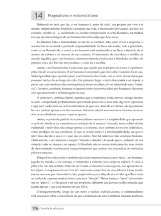 Pragmatismo e existencialismo
14
Filosofia da educação
176
Definindo-se pelo que faz, o ser humano é, antes de tudo, um projeto que vive a si
mesmo subjetivamente. Impelido a projetar sua vida, é responsável por aquilo que faz. Ao
escolher, escolhe-se – e, escolhendo-se, escolhe consigo todos os seres humanos, na medida
em que cria uma imagem do ser humano tal como julga que deva sê-lo.
Escolhendo toda a humanidade no ato de se escolher, não pode evitar a angústia, o
sentimento de sua total e profunda responsabilidade. Se Deus não existe, tudo é permitido,
como dizia Dostoievski, e assim o ser humano está condenado a ser livre, extraindo de si
mesmo os valores e as normas de sua conduta. O sentimento de abandono e solidão no
mundo significa que o ser humano, irremissivelmente condenado à liberdade, escolhe, ele
próprio, o seu ser. Ele não tem escolhas – a não ser a escolha.
Assim, o ser humano não é nada mais que aquilo que se projeta ser, e esse é o primeiro
princípio do existencialismo. O ser humano é um projeto que vive subjetivamente. Com isso,
Sartre quer dizer que, quando nasce, o ser humano não é nada, não existem ideias inatas que
possam conduzi-lo ao longo da vida. Em primeiro lugar, o indivíduo existe e só depois, a
partir das suas escolhas e das consequências dessas escolhas, ele vai adquirindo uma “essên-
cia”. Portanto, a essência humana só aparece como decorrência dos atos humanos: são meus
atos que constroem e definem quem eu sou.
O desespero, continua Sartre, significa que o indivíduo conta apenas consigo mesmo
ou com o conjunto de probabilidades que tornam possíveis os seus atos. Agir sem esperança
é agir sem contar com os outros indivíduos, já que eles, além de estranhos, são igualmente
livres e contam apenas com eles mesmos. Ademais, não há uma natureza humana, uma es-
sência ou substância comum a que se agarrar.
Assim, o ponto de partida do existencialismo sartreno é a subjetividade que apreende
a verdade absoluta da consciência na intuição de si mesma. Contudo, nessa subjetividade
existencial o indivíduo não atinge apenas a si mesmo, mas também aos outros indivíduos,
como condição de sua existência. O que se revela então é a intersubjetividade, na qual o
indivíduo decide o que é e o que são os outros. Não há natureza, mas condição humana.
Efetivamente, o ser humano é sempre “situado e datado”, de modo que o conteúdo de sua
situação varie no tempo e no espaço. A liberdade não se exerce abstratamente, mas dentro
de determinadas coordenadas espaço-temporais que podem ser assumidas ou rejeitadas
pelo ser humano.
Porque Deus não existe e também não existe natureza humana universal, o ser humano,
jogado no mundo, a sós consigo, é compelido a elaborar seus próprios valores. A vida, a
princípio, não tem sentido. Antes de ser vivida, a vida não é coisa alguma, não apresenta va-
lor algum, é simplesmente um “em si”, como uma couve-flor ou um cachorro. Desse modo,
é o ser humano que dá sentido à vida, projetando-a para além de si, e o valor que lhe é dado
se confunde com esse sentido, isto é, com essa “direção”. Dessa forma, o “em si” se transfor-
ma no “para si”, a vida passa a ter um propósito, diferente das plantas ou dos animais, que
fazem apenas o que está inscrito em seu DNA.
Consequentemente, longe de um mero e radical individualismo, o existencialismo
está assentado sobre a consciência de que a realização de uma existência humana autêntica
 