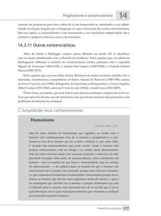 Pragmatismo e existencialismo
Filosofia da educação
14
177
consiste em projetar-se para fora e além de si, em transcender-se, orientando a sua subjeti-
vidade na direção daquilo que a ultrapassa, ou seja, o horizonte dos outros seres humanos.
Sob essa óptica, o existencialismo é um humanismo e sua irredutível subjetividade não é
contrária a projetos coletivos, como o do marxismo.
14.3.11 Outros existencialistas
Além de Sartre e Heidegger, muitos outros filósofos no século XX se identifica-
ram ou foram identificados com a filosofia da existência. Entre aqueles que, na esteira de
Kierkegaard, trilharam o caminho do existencialismo cristão, podemos citar o espanhol
Miguel de Unamuno (1864-1936), o alemão Karl Jaspers (1883-1969) e o francês Gabriel
Marcel (1889-1973).
Entre aqueles que, em uma linha ateísta, flertaram em maior ou menor medida com o
marxismo, encontramos a companheira de Sartre, Simone de Beauvoir (1908-1986), autora
do livro O segundo sexo (1949), deflagrador do feminismo contemporâneo; o franco-argelino
Albert Camus (1913-1960), autor de O mito de sísifo (1942); e André Gorz (1923-2007).
É bom frisar, no entanto, que nem todos esses autores aceitaram a etiqueta de existencia-
listas que neles foi afixada, mas de certa forma eles gravitaram em torno das premissas e dos
problemas da filosofia da existência.
Ampliando seus conhecimentos
Humanismo
(SARTRE, 1964, p. 507)
Mas há outro sentido do humanismo que significa, no fundo, isto: o
homem está continuamente fora de si mesmo; é projetando-se e per-
dendo-se fora de si mesmo que faz existir o homem e, por outro lado,
é visando fins transcendentais que pode existir; sendo o homem este
próprio rebaixamento, está no âmago e no centro deste rebaixamento.
Não há outro universo senão este universo humano, o universo da sub-
jetividade humana. Esta união de transcendência, como constitutiva do
homem – não no sentido em que Deus é transcendente, mas no sentido
de rebaixamento – e da subjetividade no sentido de que o homem não
está fechado em si mesmo, mas presente sempre num universo humano,
é o que chamamos humanismo existencialista. Humanismo porque recor-
damos ao homem que não há outro legislador senão ele mesmo, e que é
no desamparo que decidirá de si mesmo; e porque mostramos que não
é voltando para si mesmo, mas buscando fora de si um fim que é tal ou
qual libertação, tal ou qual realização particular que o homem se realizará
precisamente enquanto humano.
 