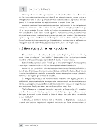 Um convite à filosofia
1
Filosofia da educação
16
Outro aspecto a se salientar é que o conteúdo da reflexão filosófica, o tecido do seu pen-
sar, é a trama dos acontecimentos do cotidiano. É por isso que nesse processo de indagação
estão presentes tanto os temas aparentemente mais distantes de nossa experiência imediata
quanto os problemas com que nos deparamos todos os dias em nossa vida.
Em suma, na atitude filosófica está compreendido o pressuposto de que não podemos
aceitar como óbvias e evidentes as coisas, as ideias, os fatos, as situações, os valores em ge-
ral, os comportamentos de nossa existência cotidiana; jamais devemos aceitá-los sem antes
havê-los submetido a uma crítica radical. É por essa razão que se justifica, mais uma vez, a
importância da filosofia em nosso trabalho como educadores: ela impede a estagnação e res-
significa a experiência. Se educar não se reduz apenas à transmissão de conhecimentos, mas
é também uma reflexão crítica sobre o que é conhecimento e o que é educação, a filosofia não
será apenas mais um conteúdo do processo educacional, mas o seu próprio alvo.
1.5 Nem dogmatismo nem ceticismo
Novamente torna-se relevante um olhar sobre a etimologia das palavras. Skeptikós sig-
nifica “aquele que observa”, “que considera”. Desse modo, cético é aquele que observa e
considera, tanto que conclui pela impossibilidade mesma do conhecimento.
Por outro lado, dogmatikós denota “aquele que se funda em princípios”.Assim, ­
dogmático
é todo aquele que se apega aprioristicamente aos princípios de uma doutrina.
Dogma, por sua vez, pode ser compreendido como um princípio fundamental e indiscu-
tível de uma determinada doutrina ou teoria, não necessariamente religiosa. Toda vez que
verdades irrefutáveis são aventadas, sem que elas possam ser demonstradas racionalmente,
na verdade são dogmas que estão sendo aludidos.
As tradições religiosas não têm necessariamente problemas com dogmas, pois toda fé
está fundada, em última instância, em uma origem suprarracional. Todavia, sempre que na
ciência se acena para verdades indemonstráveis, muitas vezes tomadas de empréstimo do
senso comum ou da religião, se está resvalando da episteme para a doxa.
No fim das contas, tanto o cético quanto o dogmático acabam produzindo uma visão
imobilista do mundo. O primeiro porque acha impossível chegar a algum conhecimento real
das coisas. O segundo porque, antes de se debruçar sobre a realidade, já traz, de antemão,
as suas “verdades”.
A filosofia, ao contrário, move-se entre o ceticismo e o dogmatismo – estando, na
verdade, mais próxima do primeiro. Enquanto o cético declara que é impossível saber, o
 