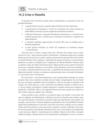Filosofia e educação
15
Filosofia da educação
180
15.2 Crise e filosofia
As grandes crises da história sempre foram acompanhadas ou seguidas de uma rica
produção filosófica:
•	 a queda de Roma suscitou a grande síntese filosófica de Santo Agostinho;
•	 o aparecimento da burguesia e o início do crescimento dos centros urbanos na
Idade Média ocorreram a par do surgimento da filosofia escolástica;
•	 a Reforma Protestante, as grandes descobertas ultramarinas e a economia mer-
cantilista prepararam o caminho para as filosofias racionalistas e empiristas da
Idade Moderna;
•	 a sociedade capitalista anglo-saxônica do século XIX criou as condições para a
filosofia pragmatista;
•	 as duas guerras mundiais, no século XX, ensejaram no continente europeu
o existencialismo.
Com base nisso, é visível a relação entre crise e filosofia. Ora, muitas vezes as expe-
riências de crise – tanto pessoais quanto civilizacionais – produzem aquilo que os gregos
chamavam de thaumásia, isto é, pasmo, espanto, sentimento este que para eles estava na base
da atitude filosófica. Para os gregos, a capacidade de espanto, de pasmo, era essencial para
despertar no sujeito as condições para o surgimento da reflexão filosófica. Somente quem
se espanta é capaz de refletir criticamente sobre o objeto que lhe causou espanto. Da mesma
forma que as grandes mudanças ou convulsões sociais produzem crises nas sociedades e
nas nações, as situações-limite em nossa vida – a experiência de perda por meio da morte de
algum ente querido, a doença, as surpresas ocasionadas pelo acaso, a sensação de desampa-
ro – provocam crises a nível pessoal.
De certa forma, a crise desencadeada por essas situações-limite desnuda aos nossos
próprios olhos nossa verdadeira condição de seres frágeis e desprotegidos. Essa revelação
leva-nos a enxergar a realidade como um problema e, como tal, ela exige, de imediato, uma
solução. Em outras palavras, a crise, convertida em problema, desperta a reflexão, isto é,
o “ato de retomar, reconsiderar os dados disponíveis, vasculhar numa busca constante de
significado” (SAVIANI, 1980, p. 23). Segundo Demerval Saviani, quando essa reflexão se
torna radical, rigorosa e global, nasce a filosofia.
Assim, percebe-se que a filosofia é, em primeiro lugar, uma atitude e uma tarefa, das
quais se originam, secundariamente, as filosofias: para haver a filosofia como sistema, como
um corpo de doutrina, é necessário em primeiro lugar que haja filosofia como atitude. Por
exemplo, antes de haver a filosofia hegeliana propriamente dita, Georg Wilhelm Friedrich
Hegel soube problematizar as crises que, como todo ser humano, surgiram em seu caminho.
Tendo como fonte primeira a crise, que suscita o espanto e o pasmo, a filosofia é uma tenta-
tiva de dar respostas aos problemas colocados por ela, isto é, uma tentativa de fundamentar
a ação tendo por objetivo a transformação da realidade. Depois de Karl Marx, discípulo
rebelde de Hegel, a filosofia deixou de ser inteiramente contemplativa e teórica e se tornou
 