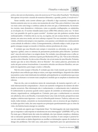 Filosofia e educação
Filosofia da educação
15
181
prática, não raro revolucionária, como ele escreveu na 11ª tese sobre Feuerbach: “Os filósofos
têm apenas interpretado o mundo de maneiras diferentes; a questão, porém, é transformá-lo.”
Nesse sentido, seria correto afirmar que a filosofia é algo ocasional, irrompendo na
história somente uma vez ou outra, nos momentos de crise? Não, pois a história é vista cada
vez mais como uma longa e contínua cadeia de crises em que, evidentemente, há momen-
tos cruciais, mais dramáticos e dolorosos, como as grandes conflagrações, as catástrofes,
as revoluções etc. O escritor irlandês James Joyce (1882-1941) afirmou certa vez: “A histó-
ria é um pesadelo do qual eu quero acordar”. Acontece que não podemos acordar desse
sonho/pesadelo. A história está aí, na rua, na esquina, em um avanço técnico, na banca de
jornais, em uma nova moda, um novo adereço corporal. Por sua constante e inopinada no-
vidade, a história está sempre a nos espantar, a nos pasmar, convidando-nos continuamente
a uma atitude de reflexão e crítica. Consequentemente, a filosofia subjaz a tudo, já que nin-
guém consegue escapar ao mundo e à história, eternos produtores de crises.
É verdade que essa filosofia nem sempre é consciente ou articulada, ou seja, radical,
rigorosa e global, como os sistemas de pensamento produzidos pelos filósofos “profissio-
nais”, mas ela está na base e na origem destes. Na verdade, essa afirmação ecoa o velho ar-
gumento de Aristóteles, conforme exposto por Bochenski (1973, p. 23): “Ou se deve filosofar,
ou não se deve filosofar. Se não se deve filosofar, isto só em nome de uma filosofia. Portanto,
mesmo que não se deva filosofar, deve-se filosofar”. Em outras palavras, precisamos da
razão até para sermos irracionalistas: é necessário articular um discurso filosófico, um con-
junto de argumentos, para negar a razão e a filosofia.
Não há como escapar à filosofia. É verdade que não é todo mundo que tem condições
de produzir uma reflexão que atinja as raízes, com rigor metodológico, dispondo dos dados
necessários a uma visão totalizante da realidade, principalmente se considerarmos que esses
dados se avolumam e se tornam mais complexos à medida que se ampliam os domínios das
ciências.
Hoje em dia, com os modernos meios de comunicação, de maneira especial a web – a
rede internacional de computadores –, houve um aumento vertiginoso do número de infor-
mações acessíveis. Mas informação não é conhecimento, e conhecimento não é sabedoria.
O conhecimento se processa quando somos capazes de assimilar as informações ao nosso
alcance, organizando-as, catalogando-as. Contudo, para que o conhecimento se converta
em sabedoria, isto é, em filosofia, é necessário haver uma visão de fundo, perspectivas mais
amplas e critérios mais rigorosos – e isso só a filosofia pode fornecer. Todavia, cada um a seu
modo, todos tentam, consciente ou inconscientemente, com os recursos de que dispõem e
os dados que têm à mão, dar uma resposta aos principais questionamentos que as crises da
vida e da história fazem emergir no caminho.
E há ainda um aspecto que é importante frisar: “As interrogações são mais importantes
que as respostas e cada resposta se transforma em nova interrogação” (JASPERS, 1977, p. 14).
Por mais que o filósofo tente dar conta da realidade, ela é por demais complexa e dinâmica,
não se deixando apreender facilmente na trama dos conceitos. E nem sempre é possível le-
var em conta todos os dados disponíveis ou escolher as informações capazes de conduzir ao
âmago dos problemas. Em todo caso, cada passo é importante para nos aproximarmos da
 