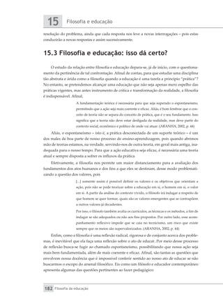 Filosofia e educação
15
Filosofia da educação
182
resolução do problema, ainda que cada resposta nos leve a novas interrogações – pois estas
conduzirão a novas respostas e assim sucessivamente.
15.3 Filosofia e educação: isso dá certo?
O estudo da relação entre filosofia e educação depara-se, já de início, com o questiona-
mento da pertinência de tal confrontação. Afinal de contas, para que estudar uma disciplina
tão abstrata e árida como a filosofia quando a educação é uma tarefa a princípio “prática”?
No entanto, se pretendemos alcançar uma educação que não seja apenas mero espelho das
práticas vigentes, mas antes instrumento de crítica e transformação da realidade, a filosofia
é indispensável. Afinal,
A fundamentação teórica é necessária para que seja superado o espontaneísmo,
permitindo que a ação seja mais coerente e eficaz. Aliás, é bom lembrar que o con-
ceito de teoria não se separa do conceito de prática, que é o seu fundamento. Isso
significa que a teoria não deve estar desligada da realidade, mas deve partir do
contexto social, econômico e político de onde vai atuar. (ARANHA, 2002, p. 44)
Aliás, o espontaneísmo – isto é, a prática desconectada de um suporte teórico – é um
dos males de boa parte de nosso processo de ensino-aprendizagem, pois quando abrimos
mão de teorias estamos, na verdade, servindo-nos de outra teoria, em geral mais antiga, ina-
dequada para o nosso tempo. Para que a ação educativa seja eficaz, é necessária uma teoria
atual e sempre disposta a sofrer os influxos da prática.
Efetivamente, a filosofia nos permite um maior distanciamento para a avaliação dos
fundamentos dos atos humanos e dos fins a que eles se destinam, desse modo problemati-
zando a questão dos valores, pois
[...] somente assim é possível definir os valores e os objetivos que orientam a
ação, pois não se pode teorizar sobre a educação em si, o homem em si, o valor
em si. A partir da análise do contexto vivido, o filósofo irá indagar a respeito de
que homem se quer formar, quais são os valores emergentes que se contrapõem
a outros valores já decadentes.
Por isso, o filósofo também avalia os currículos, as técnicas e os métodos, a fim de
indagar se são adequados ou não aos fins propostos. Por outro lado, esse acom-
panhamento reflexivo impede que se caia no tecnicismo, um risco que existe
sempre que os meios são supervalorizados. (ARANHA, 2002, p. 44)
Enfim, como a filosofia é uma reflexão radical, rigorosa e de conjunto acerca dos proble-
mas, é inevitável que ela faça uma reflexão sobre o ato de educar. Por meio desse processo
de reflexão busca-se fugir ao chamado espontaneísmo, possibilitando que nossa ação seja
mais bem fundamentada, além de mais coerente e eficaz. Afinal, são tantas as questões que
envolvem nossa docência que é impossível conferir sentido ao nosso ato de educar se não
buscarmos o escopo do arsenal filosófico. Eis como um filósofo e educador contemporâneo
apresenta algumas das questões pertinentes ao fazer pedagógico:
 
