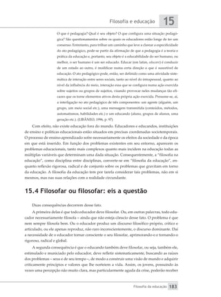 Filosofia e educação
Filosofia da educação
15
183
O que é pedagogia? Qual é seu objeto? O que configura uma situação pedagó-
gica? São questionamentos sobre os quais os educadores estão longe de ter um
consenso. Entretanto, para trilhar um caminho que leve a clarear a especificidade
do ato pedagógico, pode-se partir da afirmação de que a pedagogia é a teoria e
prática da educação e, portanto, seu objeto é a educabilidade do ser humano, ou
melhor, o ser humano é um ser educado. Educar (em latim, educare) é conduzir
de um estado ao outro, é modificar numa certa direção o que é suscetível de
educação. O ato pedagógico pode, então, ser definido como uma atividade siste-
mática de interação entre seres sociais, tanto ao nível do intrapessoal, quanto ao
nível da influência do meio, interação essa que se configura numa ação exercida
sobre sujeitos ou grupos de sujeitos, visando provocar neles mudanças tão efi-
cazes que os torne elementos ativos desta própria ação exercida. Presume-se, aí,
a interligação no ato pedagógico de três componentes: um agente (alguém, um
grupo, um meio social etc.), uma mensagem transmitida (conteúdos, métodos,
automatismos, habilidades etc.) e um educando (aluno, grupos de alunos, uma
geração etc.). (LlBÂNEO, 1996, p. 97)
Com efeito, não existe educação fora do mundo. Educadores e educandos, instituições
de ensino e políticas educacionais estão situados em precisas coordenadas sociotemporais.
O processo de ensino-aprendizado sofre necessariamente os efeitos da sociedade e da época
em que está inserido. Em função dos problemas existentes em seu entorno, aparecem os
problemas educacionais, tanto mais complexos quanto mais incidem na educação todas as
múltiplas variáveis que determinam uma dada situação. Consequentemente, a “filosofia na
educação”, como disciplina entre disciplinas, converte-se em “filosofia da educação”, en-
quanto reflexão rigorosa, radical e de conjunto sobre os problemas que gravitam em torno
da educação. A filosofia da educação tem por tarefa considerar tais problemas, não em si
mesmos, mas nas suas relações com a realidade circundante.
15.4 Filosofar ou filosofar: eis a questão
Duas consequências decorrem desse fato.
A primeira delas é que todo educador deve filosofar. Ou, em outras palavras, todo edu-
cador necessariamente filosofa – ainda que não esteja cônscio desse fato. O problema é que
nem sempre filosofa bem. Ou o educador produz um discurso filosófico próprio, crítico e
articulado, ou ele apenas reproduz, não raro inconscientemente, o discurso dominante. Daí
a necessidade de o educador tornar consciente o seu filosofar, aprimorando-o e tornando-o
rigoroso, radical e global.
A segunda consequência é que o educando também deve filosofar, ou seja, também ele,
estimulado e municiado pelo educador, deve refletir sistematicamente, buscando as raízes
dos problemas – seus e de seu tempo –, de modo a construir uma visão de mundo e adquirir
criticamente princípios e valores que lhe norteiem a vida. Assim, os jovens, possuindo às
vezes uma percepção não muito clara, mas particularmente aguda da crise, poderão receber
 