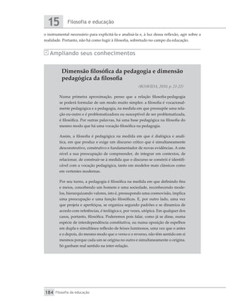 Filosofia e educação
15
Filosofia da educação
184
o instrumental necessário para explicitá-la e analisá-la e, à luz dessa reflexão, agir sobre a
realidade. Portanto, não há como fugir à filosofia, sobretudo no campo da educação.
Ampliando seus conhecimentos
Dimensão filosófica da pedagogia e dimensão
pedagógica da filosofia
(BOAVIDA, 2010, p. 21-22)
Numa primeira aproximação, penso que a relação filosofia-pedagogia
se poderá formular de um modo muito simples: a filosofia é vocacional-
mente pedagógica e a pedagogia, na medida em que pressupõe uma rela-
ção eu-outro e é problematizadora ou susceptível de ser problematizada,
é filosófica. Por outras palavras, há uma base pedagógica na filosofia do
mesmo modo que há uma vocação filosófica na pedagogia.
Assim, a filosofia é pedagógica na medida em que é dialógica e analí-
tica, em que produz e exige um discurso crítico que é simultaneamente
desconstrutivo, construtivo e fundamentador de novas evidências. A este
nível a sua preocupação de compreender, de integrar em contextos, de
relacionar, de construir-se à medida que o discurso se constrói é identifi-
cável com a vocação pedagógica, tanto em modelos mais clássicos como
em vertentes modernas.
Por seu turno, a pedagogia é filosófica na medida em que definindo fins
e meios, concebendo um homem e uma sociedade, reconhecendo mode-
los, hierarquizando valores, isto é, pressupondo uma cosmovisão, implica
uma preocupação e uma função filosóficas. E, por outro lado, uma vez
que projeta e aperfeiçoa, se organiza segundo padrões e se dinamiza de
acordo com referências, é teológica e, por vezes, utópica. Em qualquer dos
casos, portanto, filosófica. Poderemos pois falar, como já se disse, numa
espécie de interdependência constitutiva, ou numa oposição de espelhos
em dupla e simultânea reflexão de feixes luminosos, uma vez que o antes
e o depois, do mesmo modo que o verso e o reverso, não têm sentido em si
mesmos porque cada um se origina no outro e simultaneamente o origina.
Só ganham real sentido na inter-relação.
 