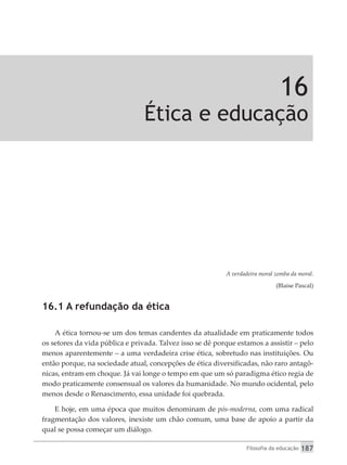 Filosofia da educação 187
16
Ética e educação
A verdadeira moral zomba da moral.
(Blaise Pascal)
16.1 A refundação da ética
A ética tornou-se um dos temas candentes da atualidade em praticamente todos
os setores da vida pública e privada. Talvez isso se dê porque estamos a assistir – pelo
menos aparentemente – a uma verdadeira crise ética, sobretudo nas instituições. Ou
então porque, na sociedade atual, concepções de ética diversificadas, não raro antagô-
nicas, entram em choque. Já vai longe o tempo em que um só paradigma ético regia de
modo praticamente consensual os valores da humanidade. No mundo ocidental, pelo
menos desde o Renascimento, essa unidade foi quebrada.
E hoje, em uma época que muitos denominam de pós-moderna, com uma radical
fragmentação dos valores, inexiste um chão comum, uma base de apoio a partir da
qual se possa começar um diálogo.
 