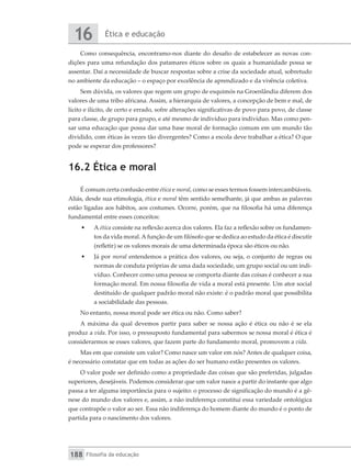 Ética e educação
16
Filosofia da educação
188
Como consequência, encontramo-nos diante do desafio de estabelecer as novas con-
dições para uma refundação dos patamares éticos sobre os quais a humanidade possa se
assentar. Daí a necessidade de buscar respostas sobre a crise da sociedade atual, sobretudo
no ambiente da educação – o espaço por excelência de aprendizado e da vivência coletiva.
Sem dúvida, os valores que regem um grupo de esquimós na Groenlândia diferem dos
valores de uma tribo africana. Assim, a hierarquia de valores, a concepção de bem e mal, de
lícito e ilícito, de certo e errado, sofre alterações significativas de povo para povo, de classe
para classe, de grupo para grupo, e até mesmo de indivíduo para indivíduo. Mas como pen-
sar uma educação que possa dar uma base moral de formação comum em um mundo tão
dividido, com éticas às vezes tão divergentes? Como a escola deve trabalhar a ética? O que
pode se esperar dos professores?
16.2 Ética e moral
É comum certa confusão entre ética e moral, como se esses termos fossem intercambiáveis.
Aliás, desde sua etimologia, ética e moral têm sentido semelhante, já que ambas as palavras
estão ligadas aos hábitos, aos costumes. Ocorre, porém, que na filosofia há uma diferença
fundamental entre esses conceitos:
•	 A ética consiste na reflexão acerca dos valores. Ela faz a reflexão sobre os fundamen-
tos da vida moral.A função de um filósofo que se dedica ao estudo da ética é discutir
(refletir) se os valores morais de uma determinada época são éticos ou não.
•	 Já por moral entendemos a prática dos valores, ou seja, o conjunto de regras ou
normas de conduta próprias de uma dada sociedade, um grupo social ou um indi-
víduo. Conhecer como uma pessoa se comporta diante das coisas é conhecer a sua
formação moral. Em nossa filosofia de vida a moral está presente. Um ator social
destituído de qualquer padrão moral não existe: é o padrão moral que possibilita
a sociabilidade das pessoas.
No entanto, nossa moral pode ser ética ou não. Como saber?
A máxima da qual devemos partir para saber se nossa ação é ética ou não é se ela
produz a vida. Por isso, o pressuposto fundamental para sabermos se nossa moral é ética é
considerarmos se esses valores, que fazem parte do fundamento moral, promovem a vida.
Mas em que consiste um valor? Como nasce um valor em nós? Antes de qualquer coisa,
é necessário constatar que em todas as ações do ser humano estão presentes os valores.
O valor pode ser definido como a propriedade das coisas que são preferidas, julgadas
superiores, desejáveis. Podemos considerar que um valor nasce a partir do instante que algo
passa a ter alguma importância para o sujeito: o processo de significação do mundo é a gê-
nese do mundo dos valores e, assim, a não indiferença constitui essa variedade ontológica
que contrapõe o valor ao ser. Essa não indiferença do homem diante do mundo é o ponto de
partida para o nascimento dos valores.
 