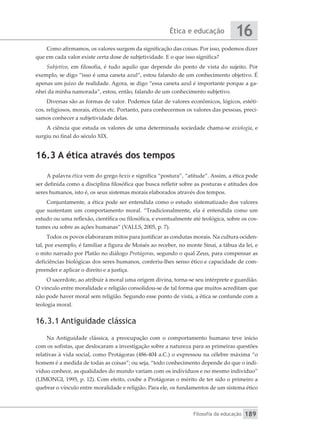 Ética e educação
Filosofia da educação
16
189
Como afirmamos, os valores surgem da significação das coisas. Por isso, podemos dizer
que em cada valor existe certa dose de subjetividade. E o que isso significa?
Subjetivo, em filosofia, é tudo aquilo que depende do ponto de vista do sujeito. Por
exemplo, se digo “isso é uma caneta azul”, estou falando de um conhecimento objetivo. É
apenas um juízo de realidade. Agora, se digo “essa caneta azul é importante porque a ga-
nhei da minha namorada”, estou, então, falando de um conhecimento subjetivo.
Diversas são as formas de valor. Podemos falar de valores econômicos, lógicos, estéti-
cos, religiosos, morais, éticos etc. Portanto, para conhecermos os valores das pessoas, preci-
samos conhecer a subjetividade delas.
A ciência que estuda os valores de uma determinada sociedade chama-se axiologia, e
surgiu no final do século XIX.
16.3 A ética através dos tempos
A palavra ética vem do grego hexis e significa “postura”, “atitude”. Assim, a ética pode
ser definida como a disciplina filosófica que busca refletir sobre as posturas e atitudes dos
seres humanos, isto é, os seus sistemas morais elaborados através dos tempos.
Conjuntamente, a ética pode ser entendida como o estudo sistematizado dos valores
que sustentam um comportamento moral. “Tradicionalmente, ela é entendida como um
estudo ou uma reflexão, científica ou filosófica, e eventualmente até teológica, sobre os cos-
tumes ou sobre as ações humanas” (VALLS, 2005, p. 7).
Todos os povos elaboraram mitos para justificar as condutas morais. Na cultura ociden-
tal, por exemplo, é familiar a figura de Moisés ao receber, no monte Sinai, a tábua da lei, e
o mito narrado por Platão no diálogo Protágoras, segundo o qual Zeus, para compensar as
deficiências biológicas dos seres humanos, conferiu-lhes senso ético e capacidade de com-
preender e aplicar o direito e a justiça.
O sacerdote, ao atribuir à moral uma origem divina, torna-se seu intérprete e guardião.
O vínculo entre moralidade e religião consolidou-se de tal forma que muitos acreditam que
não pode haver moral sem religião. Segundo esse ponto de vista, a ética se confunde com a
teologia moral.
16.3.1 Antiguidade clássica
Na Antiguidade clássica, a preocupação com o comportamento humano teve início
com os sofistas, que deslocaram a investigação sobre a natureza para as primeiras questões
relativas à vida social, como Protágoras (486-404 a.C.) o expressou na célebre máxima “o
homem é a medida de todas as coisas”; ou seja, “todo conhecimento depende do que o indi-
víduo conhece, as qualidades do mundo variam com os indivíduos e no mesmo indivíduo”
(LIMONGI, 1995, p. 12). Com efeito, coube a Protágoras o mérito de ter sido o primeiro a
quebrar o vínculo entre moralidade e religião. Para ele, os fundamentos de um sistema ético
 