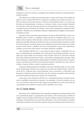 Ética e educação
16
Filosofia da educação
190
dispensam o recurso aos deuses e a qualquer força metafísica estranha ao mundo apreendi-
do pelos sentidos.
Discordando dos sofistas, mas permanecendo no marco do homem como medida de
todas as coisas, Sócrates (470-399 a.C.) sustentava a existência de um saber universal e vá-
lido que decorre da essência humana: o homem é essencialmente razão e é na razão que
deveriam ser fundamentadas as normas e os costumes. Assim, a ética socrática é chamada
de racionalista, sendo que quem age mal faz isso por ignorância do que é o bem e do que é
a essência humana. De toda forma, Sócrates – por muitos considerado o fundador da ética
ocidental – defendeu uma moralidade autônoma, independente da religião e exclusivamen-
te fundada na razão.
Apoiado na teoria das ideias transcendentes e imutáveis, Platão (427-347 a.C.) deu con-
tinuidade à ética socrática: a verdadeira virtude provém do verdadeiro saber, mas o ver-
dadeiro saber é apenas o saber das ideias. Assim, em busca da natureza do bem moral, ele
postula um princípio absoluto de conduta. Para ele, no mundo das ideias encontra-se a ideia
de um bem superior, a partir do qual se deve estabelecer uma escala de valores com os bens
menores. Dessa forma, a sabedoria não está necessariamente na posse do conhecimento
científico, mas em uma vida virtuosa, com ordem, harmonia e equilíbrio.
Para Aristóteles (384-322 a.C.), a causa final de todas as ações é a felicidade. Em sua
ética, os fundamentos da moralidade não se deduzem de um princípio metafísico, mas da-
quilo que é mais peculiar ao ser humano: razão e atuação. Para ele, só seria feliz o homem
cujas ações fossem pautadas pela virtude, a qual pode ser adquirida pela educação. Além
disso, analisando a organização das cidades gregas, Aristóteles não isola os bens, consciente
de que o ser humano necessita de vários bens para alcançar a felicidade, tais como a força, a
virtude, a riqueza, a beleza, a saúde e os prazeres sensíveis.
Tanto para Platão quanto para Aristóteles a ética está vinculada à pólis, ou seja, à polí-
tica da cidade grega. Contudo, com a perda da autonomia das cidades-Estado, a partir do
século III a.C., surgiram novas escolas filosóficas, como o estoicismo e o epicurismo, que
buscavam a realização moral do indivíduo fora dos contornos da política, desenvolvendo
uma ética baseada nos ideais da paz interior e do autocontrole.
Assim, para a ética de Epicuro (341-270 a.C.), a felicidade encontra-se no prazer mode-
rado, no equilíbrio racional entre as paixões e sua satisfação. A ética dos estoicos, por sua
vez, viu na virtude o único bem da vida e pregou a necessidade de viver de acordo com ela,
o que significa viver conforme a natureza, que se identifica com a razão.
16.3.2 Idade Média
Mais tarde, com o estabelecimento da cristandade, amálgama da tradição judaico-cristã
com o pensamento grego e a organização social romana, a ética retornou para o âmbito da
religião. Tomás de Aquino (1225-1274), por exemplo, reelabora a ideia de felicidade da ética
aristotélica colocando Deus como fonte dessa felicidade. A ética cristã medieval, centrando
a perfeição na relação do fiel com Deus, imprime um prisma estritamente pessoal à moral. A
 
