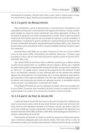Ética e educação
Filosofia da educação
16
191
determinação de costumes, a decisão sobre o bom e o mal, o justo e o injusto, passa a compe-
tir exclusivamente à Igreja, detentora do monopólio das normas da ação humana.
16.3.3 A partir do Renascimento
Mais recentemente, a partir do Renascimento, o ser humano toma consciência de suas
capacidades racionais para o desvendamento dos segredos da natureza e começa a empre-
gá-las também no campo da moral, substituindo uma cultura dependente de Deus e da
autoridade da Igreja por uma cultura antropocêntrica e secular. Trata-se agora do período
moderno da nossa história, que traz um novo projeto de vida para as nossas sociedades. A
modernidade é um período no qual se acredita que o aprimoramento do ser humano vem
da razão e da liberdade do homem. Segundo Raimundo dos Santos (2001, p. 83), “Natureza,
homem e Deus, antes naturalmente unidos, são agora realidades distintas e domínios cogni-
tivos separados”.
Immanuel Kant (1724-1804), em suas obras Fundamento da crítica dos costumes (1785) e
Crítica da razão prática (1788), corroborando essa tendência, afirma que “o homem, capaz
de conhecer, é ativo e está no centro tanto do processo cognitivo quanto do processo ético”
(SANTOS, 2001, p. 82).
Até o século XVIII, de certa forma todos os filósofos aceitavam que o objetivo da ética
era ditar leis de conduta. Kant viu o problema sob novo ângulo e afirmou que a realidade
do conhecimento prático (comportamento moral) está na ideia, na regra para a experiência,
no “dever ser”. A vontade moral é vontade de fins enquanto fins, fins absolutos. O ideal
ético é um imperativo categórico, ou seja, ordenação para um fim absoluto sem condição
alguma. Em outras palavras, é na razão prática, isto é, na razão aplicada às ações práticas,
que o indivíduo se torna capaz de estabelecer como deve agir, sobretudo indagando se o que
ele admite como norma para sua conduta tem aplicação universal. A moralidade reside na
máxima da ação e seu fundamento é a autonomia da vontade.
Georg Hegel (1770-1831), por sua vez, distinguiu moralidade subjetiva de moralidade obje-
tiva ou eticidade. A primeira, como consciência do dever, revela-se no plano da intenção. A
segunda aparece nas normas, leis e costumes da sociedade e culmina no Estado.
16.3.4 A partir do final do século XIX
A partir do final do século XIX, bem como no decorrer do século XX, os filósofos pas-
saram a se posicionar contra a ideia de uma moral fundada em uma razão universal e abs-
trata: tornou-se mais importante encontrar o ser humano concreto, que pratica a ação mo-
ral. É nesse sentido que se pode compreender o esforço de pensadores tão diferentes como
Friedrich Nietzsche (1844-1900), Karl Marx (1818-1853), Sören Kierkegaard (1813-1855) e os
filósofos existencialistas do século XX.
O pensamento de Nietzsche se orienta no sentido de recuperar as forças inconscientes,
vitais e instintivas subjugadas pela razão durante séculos. Para tanto, ele faz a crítica do
pensamento socrático, que conduziu pioneiramente a reflexão moral em direção ao controle
 