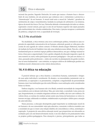 Ética e educação
16
Filosofia da educação
192
racional das paixões. Segundo Nietzsche, foi assim que nasceu o homem fraco e descon-
fiado de seus instintos, em um processo que culminou com o cristianismo e promoveu a
“domesticação” do ser humano. A moral cristã seria a moral do “rebanho”, geradora de
sentimentos de culpa e ressentimentos, fundada na aceitação do sofrimento e na renúncia,
típicos da moral dos fracos. Por isso, Nietzsche defende a transmutação de todos os valores,
superando a moral comum, para que os atos do ser humano superior não sejam pautados
pela mediocridade das virtudes estabelecidas. Para tanto, é preciso recuperar o sentimento
de potência, a alegria de viver, a capacidade de invenção.
16.3.5 Na atualidade
Na atualidade, a ética retomou uma nova conformação política, tornando-se uma ex-
pressão da capacidade comunicativa do ser humano, sobretudo quando se volta para a dis-
cussão de uma agenda de valores comuns. O filósofo alemão Jürgen Habermas, herdeiro
da tradição da Escola de Frankfurt, tem sido uma referência nesse debate. Para ele, a ética é
fundamental para se construir espaços públicos democráticos, em que o diálogo racional se
torna a base para a argumentação. Com a gestão colegiada da educação (segundo a qual, de
uma maneira ou outra, todos participam do processo pedagógico – dos pais aos alunos, e é
claro, passando pelos professores –, todos são ouvidos no planejamento da gestão escolar),
isso se torna fundamental – caso contrário, os espaços coletivos de deliberação perdem sua
referência moral e distanciam-se dos valores democráticos.
16.4 A ética na educação
É possível afirmar que a ética ilumina a consciência humana, sustentando e dirigin-
do suas ações individual e socialmente. Os desejos e as necessidades, juntamente com os
sentimentos, as aspirações e os pensamentos, compõem a singularidade da personalidade
humana, mas é nas instituições que eles serão filtrados e suas realizações serão consideradas
lícitas ou ilícitas.
Embora singular, o ser humano não vive ilhado, sentindo necessidade de compartilhar
sua existência com os demais indivíduos. Mas, por outro lado, a sociedade é uma arena em
que, frequentemente, as vontades singulares entram em conflito, não raro com violência. Os
valores éticos, as normas de conduta seriam assim uma forma de harmonizar os vários in-
teresses em jogo, arbitrando os embates, estabelecendo os princípios válidos para a atuação
de cada indivíduo.
Nesse processo, a educação desempenha papel importante na reelaboração moral do
ser humano e de sua comunidade: toda ação educativa, consciente e reflexiva mantém com
a sociedade em que se insere uma relação dialética de concordância e crítica, assimilação e
superação. A proposta de uma efetiva educação moral, que proporcione aos educandos as
condições para um real desenvolvimento moral, é um dos objetivos de praticamente todos
os projetos político-pedagógicos. Para alcançá-lo é preciso, principalmente, que todas as
 