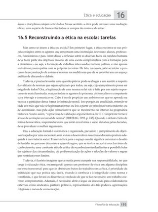 Ética e educação
Filosofia da educação
16
193
áreas e disciplinas estejam articuladas. Nesse sentido, a ética pode oferecer uma mediação
eficaz, uma espécie de liame entre todos os campos do ensino e do saber.
16.5 Reconstruindo a ética na escola: tarefas
Mas como se insere a ética na escola? Em primeiro lugar, a ética encontra-se nas pró-
prias relações entre os agentes que constituem uma instituição de ensino: alunos, professo-
res, funcionários e pais. Além disso, a reflexão sobre as diversas faces da conduta humana
deve fazer parte dos objetivos maiores de uma escola comprometida com a formação para
a cidadania – ou seja, a formação de cidadãos interessados no bem público, e não apenas
indivíduos preocupados com as próprias carreiras. De fato, na escola pode se iniciar o pro-
cesso de reconstrução de valores e normas na medida em que ela se constitui em um espaço
público de discussão e debate.
Todavia, é preciso levantar uma questão prévia: pode-se chegar a um acordo a respeito
da validade de normas que sejam aplicáveis por todos, ou seja, cujo cumprimento possa ser
exigido de todos? Ora, a legitimação de uma norma ou lei não é feita por um sujeito supos-
tamente mais iluminado, mas por todos os agentes do processo, de forma livre e competente
para interagir e comunicar-se. Cabe à escola propiciar um ambiente em que se aprenda na
prática a participar dessa forma de interação moral. Isso porque, na atualidade, entende-se
cada vez mais que não se legitimam normas ou leis a partir de princípios transcendentes ou
de autoridade, mas pela ação comunicativa que se movimenta no interior da pragmática
histórica. Sendo assim, “o processo de validação argumentativa, livre e competente fornece
a base de aceitação universal da norma” (FREITAG, 1993, p. 245). Quando o debate é feito de
forma democrática, respeitando todos que estão envolvidos e serão afetados pelas decisões,
deve prevalecer o melhor argumento.
Ora, a educação formal é sistemática e organizada, prevendo o cumprimento de objeti-
vos traçados por uma sociedade, com vistas a desenvolver nos educandos uma postura ade-
quada à convivência social. Trazer a ética para o espaço escolar significa enfrentar o desafio
de instalar no processo de ensino e aprendizagem, que se realiza em cada uma das áreas de
conhecimento, uma constante atitude crítica de reconhecimento dos limites e possibilidades
do sujeito e das circunstâncias, de problematização de ações e relações de valores e regras
que norteiam esses limites.
Todavia, é ilusório imaginar que a escola possa cumprir sua responsabilidade, no que
tange à educação ética, encarregando apenas um professor de ética em alguma disciplina
ou tema transversal: para que se obtenham frutos do trabalho com a ética, é prioridade da
instituição que sua prática seja única, visando à coerência e à integridade como norma e
constância, o que levará os discentes à conclusão de que se faz necessário um trabalho coe-
rente, comprometido. Ademais, é necessário abrir o leque da discussão para colaboradores
externos, como sindicatos, partidos políticos, representantes dos três poderes, agremiações
religiosas e meios de comunicação.
 