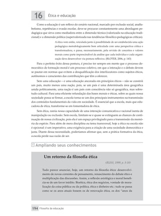 Ética e educação
16
Filosofia da educação
194
Como a educação é um reflexo do cenário nacional, marcado por exclusão social, analfa-
betismo, repetências e evasão escolar, deve-se procurar constantemente uma abordagem pe-
dagógica que sirva como mediadora entre a dimensão técnica (valorizada na educação tradi-
cional) e a dimensão política (supervalorizada nas tendências filosófico-pedagógicas críticas).
A ética vem então, veiculada junto à possibilidade de ser estabelecida uma ação
pedagógica metodologicamente bem articulada com uma perspectiva crítica e
transformadora, e passa, necessariamente, pela revisão de conceitos e valores
morais como parte imprescindível da análise que cada indivíduo e cada organi-
zação deve desenvolver via postura reflexiva. (BLOTER, 2006, p. 143)
Para o perfeito êxito dessa postura, é preciso ter sempre em mente que o processo de-
mocrático de formação moral é um processo coletivo, em que a interação e o debate devem
se pautar em normas que evitem a desqualificação dos interlocutores como sujeitos éticos,
autônomos e conscientes das contribuições que têm a oferecer.
Sem uma educação – e uma educação ancorada em princípios éticos – não se constrói
um país, muito menos uma nação, pois, se um país é uma determinada área geográfica
unida politicamente, uma nação é um país com consciência não só geográfica, mas sobre-
tudo cultural. Para uma eficiente refundação das bases morais e éticas, sobre as quais nossa
sociedade possa se firmar, a escola torna-se um dos principais instrumentos na transmissão
dos conteúdos fundamentais da vida em sociedade. É essencial que a escola, mais que edu-
cadora de ética, transforme-se em fomentadora de ética.
Sem ética, rareia nossa capacidade de uma interação comunicativa e racional isenta de
manipulação ou exclusão. Sem escola, limitam-se e quase se extinguem as chances de conti-
nuação de nossa civilização, pois ela é um espaço privilegiado para a transmissão da memó-
ria da espécie. Para além de mera disciplina ou tema transversal, hoje a ética na escola não
é opcional: é um imperativo, uma exigência para a criação de uma sociedade democrática e
justa. Diante dessa necessidade, poderíamos afirmar que, sem a prática formativa da ética,
a escola perde sua razão de ser.
Ampliando seus conhecimentos
Um retorno da filosofia ética
(RUSS, 1999, p. 5-10)
Tudo parece anunciar, hoje, um retorno da filosofia ética: desenvolvi-
mento de novas correntes de pensamento, renascimento do debate ético e
multiplicação das discussões. Assim, a reflexão axiológica e moral benefi-
cia-se de um favor inédito. Bioética, ética dos negócios, vontade de mora-
lização da coisa pública ou da política, ética e dinheiro etc.: tudo se passa
como se os anos atuais fossem os de renovação ética, os dos “anos da
 