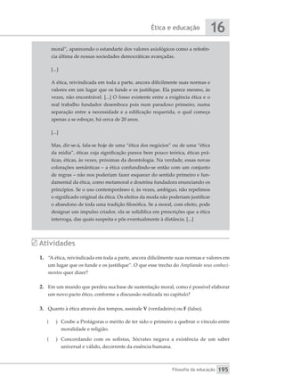 Ética e educação
Filosofia da educação
16
195
moral”, aparecendo o estandarte dos valores axiológicos como a referên-
cia última de nossas sociedades democráticas avançadas.
[...]
A ética, reivindicada em toda a parte, ancora dificilmente suas normas e
valores em um lugar que os funde e os justifique. Ela parece mesmo, às
vezes, não encontrável. [...] O fosso existente entre a exigência ética e o
real trabalho fundador desemboca pois num paradoxo primeiro, numa
separação entre a necessidade e a edificação requerida, o qual começa
apenas a se esboçar, há cerca de 20 anos.
[...]
Mas, dir-se-á, fala-se hoje de uma “ética dos negócios” ou de uma “ética
da mídia”, éticas cuja significação parece bem pouco teórica, éticas prá-
ticas, éticas, às vezes, próximas da deontologia. Na verdade, essas novas
colorações semânticas – a ética confundindo-se então com um conjunto
de regras – não nos poderiam fazer esquecer do sentido primeiro e fun-
damental da ética, como metamoral e doutrina fundadora enunciando os
princípios. Se o uso contemporâneo é, às vezes, ambíguo, não repelimos
o significado original da ética. Os efeitos da moda não poderiam justificar
o abandono de toda uma tradição filosófica. Se a moral, com efeito, pode
designar um impulso criador, ela se solidifica em prescrições que a ética
interroga, das quais suspeita e põe eventualmente à distância. [...]
Atividades
1.	 “A ética, reivindicada em toda a parte, ancora dificilmente suas normas e valores em
um lugar que os funde e os justifique”. O que esse trecho do Ampliando seus conheci-
mentos quer dizer?
2.	 Em um mundo que perdeu sua base de sustentação moral, como é possível elaborar
um novo pacto ético, conforme a discussão realizada no capítulo?
3.	 Quanto à ética através dos tempos, assinale V (verdadeiro) ou F (falso).
(
( 	 Coube a Protágoras o mérito de ter sido o primeiro a quebrar o vínculo entre
moralidade e religião.
(
( 	 Concordando com os sofistas, Sócrates negava a existência de um saber
universal e válido, decorrente da essência humana.
 