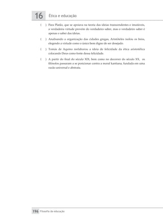 Ética e educação
16
Filosofia da educação
196
(
( 	 Para Platão, que se apoiava na teoria das ideias transcendentes e imutáveis,
a verdadeira virtude provém do verdadeiro saber, mas o verdadeiro saber é
apenas o saber das ideias.
(
( 	 Analisando a organização das cidades gregas, Aristóteles isolou os bens,
elegendo a virtude como o único bem digno de ser desejado.
(
( 	 Tomás de Aquino reelaborou a ideia de felicidade da ética aristotélica
colocando Deus como fonte dessa felicidade.
(
( 	 A partir do final do século XIX, bem como no decorrer do século XX, os
filósofos passaram a se posicionar contra a moral kantiana, fundada em uma
razão universal e abstrata.
 
