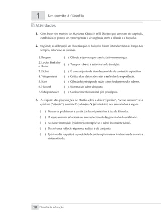 Um convite à filosofia
1
Filosofia da educação
18
Atividades
1.	 Com base nos trechos de Marilena Chaui e Will Durant que constam no capítulo,
estabeleça os pontos de convergência e divergência entre a ciência e a filosofia.
2.	 Segundo as definições de filosofia que os filósofos foram estabelecendo ao longo dos
tempos, relacione as colunas.
1. Bergson ( )	 Ciência rigorosa que conduz à fenomenologia.
2. Locke, Berkeley
e Hume
( )	 Tem por objeto a substância da intuição.
3. Fichte ( )	 É um conjunto de atos desprovido de conteúdo específico.
4. Wittgenstein ( )	 Crítica das ideias abstratas e reflexão da experiência.
5. Kant ( )	 Ciência do princípio da razão como fundamento dos saberes.
6. Husserl ( )	 Sistema do saber absoluto.
7. Schopenhauer ( )	 Conhecimento racional por princípios.
3.	 A respeito das proposições de Platão sobre a doxa (“opinião”, “senso comum”) e a
episteme (“ciência”), assinale F (falso) ou V (verdadeiro) nos enunciados a seguir.
(
( 	 Pensar os problemas a partir da doxa é pensá-los à luz da filosofia.
(
( 	 O senso comum relaciona-se ao conhecimento fragmentado da realidade.
(
( 	 Ao saber instituído (episteme) contrapõe-se o saber instituinte (doxa).
(
( 	 Doxa é uma reflexão rigorosa, radical e de conjunto.
(
( 	 Episteme diz respeito à capacidade de contemplarmos os fenômenos de maneira
sistematizada.
 