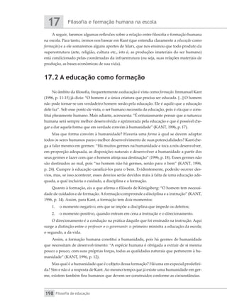 Filosofia e formação humana na escola
17
Filosofia da educação
198
A seguir, faremos algumas reflexões sobre a relação entre filosofia e formação humana
na escola. Para tanto, iremos nos basear em Kant (que entendia claramente a educação como
formação) e a ele somaremos alguns aportes de Marx, que nos ensinou que todo produto da
superestrutura (arte, religião, cultura etc., isto é, as produções imateriais do ser humano)
está condicionado pelas coordenadas da infraestrutura (ou seja, suas relações materiais de
produção, as bases econômicas de sua vida).
17.2 A educação como formação
No âmbito da filosofia, frequentemente a educação é vista como formação. Immanuel Kant
(1996, p. 11-15) já dizia: “O homem é a única criatura que precisa ser educada. [...] O homem
não pode tornar-se um verdadeiro homem senão pela educação. Ele é aquilo que a educação
dele faz”. Sob esse ponto de vista, o ser humano necessita da educação, pois é ela que o cons-
titui plenamente humano. Mais adiante, acrescenta: “É entusiasmante pensar que a natureza
humana será sempre melhor desenvolvida e aprimorada pela educação e que é possível che-
gar a dar aquela forma que em verdade convém à humanidade” (KANT, 1996, p. 17).
Mas que forma convém à humanidade? Haveria uma forma à qual se devem adaptar
todos os seres humanos para o melhor desenvolvimento de suas potencialidades? Kant che-
ga a falar mesmo em germes: “Há muitos germes na humanidade e toca a nós desenvolver,
em proporção adequada, as disposições naturais e desenvolver a humanidade a partir dos
seus germes e fazer com que o homem atinja sua destinação” (1996, p. 18). Esses germes não
são destinados ao mal, pois “no homem não há germes, senão para o bem” (KANT, 1996,
p. 24). Cumpre à educação canalizá-los para o bem. Evidentemente, poderão ocorrer des-
vios, mas, se isso acontecer, esses desvios serão devidos mais à falta de uma educação ade-
quada, a qual incluiria o cuidado, a disciplina e a formação.
Quanto à formação, eis o que afirma o filósofo de Königsberg: “O homem tem necessi-
dade de cuidados e de formação. A formação compreende a disciplina e a instrução” (KANT,
1996, p. 14). Assim, para Kant, a formação tem dois momentos:
1.	 o momento negativo, em que se impõe a disciplina que impede os defeitos;
2.	 o momento positivo, quando entram em cena a instrução e o direcionamento.
O direcionamento é a condução na prática daquilo que foi ensinado na instrução. Aqui
surge a distinção entre o professor e o governante: o primeiro ministra a educação da escola;
o segundo, a da vida.
Assim, a formação humana constitui a humanidade, pois há germes de humanidade
que necessitam de desenvolvimento: “A espécie humana é obrigada a extrair de si mesma
pouco a pouco, com suas próprias forças, todas as qualidades naturais que pertencem à hu-
manidade” (KANT, 1996, p. 12).
Mas qual é a humanidade que é o objeto dessa formação? Há uma em especial predefini-
da? Sim e não é a resposta de Kant. Ao mesmo tempo que já existe uma humanidade em ger-
me, existem também fins humanos que devem ser construídos conforme as circunstâncias.
 