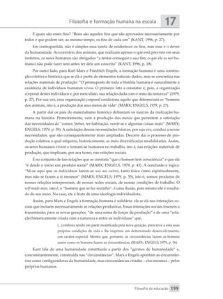 Filosofia e formação humana na escola
Filosofia da educação
17
199
E quais são esses fins? “Bons são aqueles fins que são aprovados necessariamente por
todos e que podem ser, ao mesmo tempo, os fins de cada um” (KANT, 1996, p. 27).
Em contrapartida, não é simples essa tarefa de estabelecer os fins, mas esse é o dever
da humanidade. Ao contrário dos animais, que realizam apenas o que está previsto em seus
instintos, os seres humanos são obrigados “a tentar conseguir o seu fim; o que ele (o ser hu-
mano) não pode fazer sem antes ter dele um conceito” (KANT, 1996, p. 18).
Por outro lado, para Karl Marx e Friedrich Engels, a formação humana é uma constru-
ção coletiva e histórica que se dá a partir de elementos naturais dados, mas se concretiza nas
relações materiais de produção: “O pressuposto de toda a história humana é naturalmente a
existência de indivíduos humanos vivos. O primeiro fato a constatar é, pois, a organização
corporal destes indivíduos e, por meio disto, sua relação dada com o resto da natureza” (1979,
p. 27). Por sua vez, essa organização corporal condiciona aquilo que diferenciará os “homens
dos animais, isto é, a produção dos seus meios de vida” (MARX; ENGELS, 1979, p. 27).
A partir daí os pais do materialismo histórico delineiam os marcos da realização hu-
mana na história. Primeiramente, vem a produção dos meios que permitem a satisfação
das necessidades de “comer, beber, ter habitação, vestir-se e algumas coisas mais” (MARX;
ENGELS, 1979, p. 39). A satisfação dessas necessidades básicas, por sua vez, conduz a novas
necessidades, que são consequentemente mais ampliadas. Decorre daí o processo de pro-
dução coletiva, o qual adquiriu, historicamente, as mais diversificadas modalidades. Assim,
os seres humanos vivem e tornam-se humanos no trabalho, isto é, nas relações materiais de
produção, que implicam, por seu turno, nas relações sociais.
É no conjunto de tais relações que se constata “que o homem tem consciência” e que ela
“é desde o início um produto social” (MARX; ENGELS, 1979, p. 43). A conclusão é lógica:
“Vê-se aqui que os indivíduos fazem-se uns aos outros, tanto física como espiritualmente,
mas não se fazem a si mesmos” (MARX; ENGELS, 1979, p. 55), isto é, somos produtos de
nossas relações interpessoais, de nossas redes sociais, de nossas condições de trabalho. O
­
self-made-man, isto é, o “homem que se fez sozinho”, é uma ilusão, pois mesmo ele é resulta-
do de seu meio. No caso, ele é fruto de uma ideologia individualista.
Assim, para Marx e Engels a formação humana é solidária: ela se dá nas interações so-
ciais que incluem necessariamente as relações produtivas. Essas interações sociais inserem a
transmissão, para as novas gerações, “de uma soma de forças de produção” e de uma “rela-
ção historicamente criada com a natureza e entre os indivíduos” que,
[...] embora sendo em parte modificada pela nova geração, prescreve a esta suas
próprias condições de vida e lhe imprime um determinado desenvolvimento,
um caráter especial. Mostra que, portanto, as circunstâncias fazem os homens
assim como os homens fazem as circunstâncias. (MARX; ENGELS, 1979, p. 56)
Kant fala de uma humanidade constituída a partir dos “germes de humanidade” e,
concomitantemente, construída nas “circunstâncias”. Marx e Engels apontam as circunstân-
cias como configuradoras da humanidade, mas circunstâncias criadas – elas mesmas – pelos
próprios humanos.
 