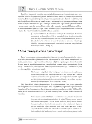 Filosofia e formação humana na escola
17
Filosofia da educação
200
Também é importante constatar que, na tradição marxista, as circunstâncias – ou o con-
junto das relações de produção – podem ser benéficas ou maléficas para a constituição dos
humanos. Daí ser necessário, igualmente, avaliar as circunstâncias, discutir os critérios para
a definição do que é benéfico ou maléfico para a humanização do humano. Aqui a pergunta
inicial se amplia: não apenas o que é formação humana, mas o que é formação humana boa
– o que remete à questão antropológica básica sobre o que é o humano. Debruçar-se filoso-
ficamente sobre essa questão – o que é o ser humano e qual é o significado de sua existência
– é uma das principais atribuições da filosofia da educação:
[...] impõe-se à filosofia da educação a construção de uma imagem do homem
como sujeito fundamental envolvido na educação. Trata-se de delinear o sentido
mais concreto da existência humana com relação às suas coordenadas de educa-
bilidade. Como tal, a Filosofia da Educação constitui-se como uma antropologia
filosófica, entendida como tentativa de construção de uma visão integrada do ser
humano. (SEVERINO, 2004, p. 31)
17.3 A formação como humanização
É com base nessas premissas que é possível falar em formação humana, isto é, o proces-
so de autoconscientização por meio do qual um indivíduo se torna pessoa humana. Essa to-
mada de consciência é o que constitui a dimensão subjetiva, a qual exige o desenvolvimento
de uma série de sensibilidades sociais: a sensibilidade para os valores morais (consciência
ética), a sensibilidade para os valores estéticos (consciência estética) e a sensibilidade para
os valores políticos (consciência social):
Não bastam a integridade física, biológica, o bom funcionamento orgânico, as
forças instintivas para uma adequada condução da vida humana. Sem a vivência
subjetiva continuamos como qualquer outro ser vivo puramente natural, regido
por leis predeterminadas, vale dizer, sem possibilidades de escolhas, sem flexi-
bilidade no comportamento. (SEVERINO, 2002, p. 185)
Para Kant (1996), “quem não tem cultura de nenhuma espécie é um bruto; quem não
tem disciplina ou educação é um selvagem”. Para Edgar Morin, “o primeiro capital humano
é a cultura. O ser humano, sem ela, seria um primata do mais baixo escalão” (2005, p. 35).
Assim, no ser humano não há dissociação entre o biológico e o cultural, entre o individual
e o social:
Como não ver que o mais biológico – o nascimento, o sexo, a morte – é, ao mesmo
tempo, o mais impregnado de símbolos e de cultura? Nascer, morrer, casar-se
são também atos religiosos e cívicos. Nossas atividades biológicas mais elemen-
tares, comer, beber, dormir, defecar, acasalar-se estão estreitamente ligadas a
normas, interdições, valores, símbolos, mitos, ritos, prescrições, tabus, ou seja,
ao que há de mais estritamente cultural. Nossas atividades mais espirituais (re-
fletir, meditar) estão ligadas ao cérebro, e as mais estéticas (cantar, dançar) estão
 