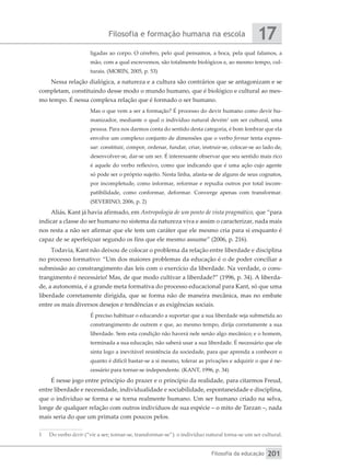 Filosofia e formação humana na escola
Filosofia da educação
17
201
ligadas ao corpo. O cérebro, pelo qual pensamos, a boca, pela qual falamos, a
mão, com a qual escrevemos, são totalmente biológicos e, ao mesmo tempo, cul-
turais. (MORIN, 2005, p. 53)
Nessa relação dialógica, a natureza e a cultura são contrários que se antagonizam e se
completam, constituindo desse modo o mundo humano, que é biológico e cultural ao mes-
mo tempo. É nessa complexa relação que é formado o ser humano.
Mas o que vem a ser a formação? É processo do devir humano como devir hu-
manizador, mediante o qual o indivíduo natural devém1
um ser cultural, uma
pessoa. Para nos darmos conta do sentido desta categoria, é bom lembrar que ela
envolve um complexo conjunto de dimensões que o verbo formar tenta expres-
sar: constituir, compor, ordenar, fundar, criar, instruir-se, colocar-se ao lado de,
desenvolver-se, dar-se um ser. É interessante observar que seu sentido mais rico
é aquele do verbo reflexivo, como que indicando que é uma ação cujo agente
só pode ser o próprio sujeito. Nesta linha, afasta-se de alguns de seus cognatos,
por incompletude, como informar, reformar e repudia outros por total incom-
patibilidade, como conformar, deformar. Converge apenas com transformar.
(SEVERINO, 2006, p. 2)
Aliás, Kant já havia afirmado, em Antropologia de um ponto de vista pragmático, que “para
indicar a classe do ser humano no sistema da natureza viva e assim o caracterizar, nada mais
nos resta a não ser afirmar que ele tem um caráter que ele mesmo cria para si enquanto é
capaz de se aperfeiçoar segundo os fins que ele mesmo assume” (2006, p. 216).
Todavia, Kant não deixou de colocar o problema da relação entre liberdade e disciplina
no processo formativo: “Um dos maiores problemas da educação é o de poder conciliar a
submissão ao constrangimento das leis com o exercício da liberdade. Na verdade, o cons-
trangimento é necessário! Mas, de que modo cultivar a liberdade?” (1996, p. 34). A liberda-
de, a autonomia, é a grande meta formativa do processo educacional para Kant, só que uma
liberdade corretamente dirigida, que se forma não de maneira mecânica, mas no embate
entre os mais diversos desejos e tendências e as exigências sociais.
É preciso habituar o educando a suportar que a sua liberdade seja submetida ao
constrangimento de outrem e que, ao mesmo tempo, dirija corretamente a sua
liberdade. Sem esta condição não haverá nele senão algo mecânico; e o homem,
terminada a sua educação, não saberá usar a sua liberdade. É necessário que ele
sinta logo a inevitável resistência da sociedade, para que aprenda a conhecer o
quanto é difícil bastar-se a si mesmo, tolerar as privações e adquirir o que é ne-
cessário para tornar-se independente. (KANT, 1996, p. 34)
É nesse jogo entre princípio do prazer e o princípio da realidade, para citarmos Freud,
entre liberdade e necessidade, individualidade e sociabilidade, espontaneidade e disciplina,
que o indivíduo se forma e se torna realmente humano. Um ser humano criado na selva,
longe de qualquer relação com outros indivíduos de sua espécie – o mito de Tarzan –, nada
mais seria do que um primata com poucos pelos.
1	 Do verbo devir (“vir a ser; tornar-se, transformar-se”): o indivíduo natural torna-se um ser cultural.
 