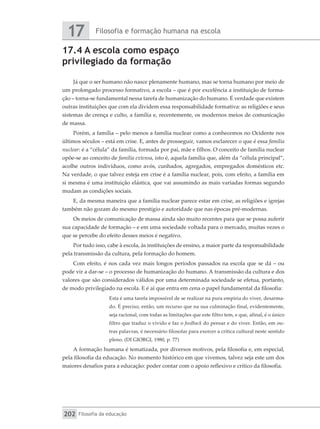 Filosofia e formação humana na escola
17
Filosofia da educação
202
17.4 A escola como espaço
privilegiado da formação
Já que o ser humano não nasce plenamente humano, mas se torna humano por meio de
um prolongado processo formativo, a escola – que é por excelência a instituição de forma-
ção – torna-se fundamental nessa tarefa de humanização do humano. É verdade que existem
outras instituições que com ela dividem essa responsabilidade formativa: as religiões e seus
sistemas de crença e culto, a família e, recentemente, os modernos meios de comunicação
de massa.
Porém, a família – pelo menos a família nuclear como a conhecemos no Ocidente nos
últimos séculos – está em crise. E, antes de prosseguir, vamos esclarecer o que é essa família
nuclear: é a “célula” da família, formada por pai, mãe e filhos. O conceito de família nuclear
opõe-se ao conceito de família extensa, isto é, aquela família que, além da “célula principal”,
acolhe outros indivíduos, como avós, cunhados, agregados, empregados domésticos etc.
Na verdade, o que talvez esteja em crise é a família nuclear, pois, com efeito, a família em
si mesma é uma instituição elástica, que vai assumindo as mais variadas formas segundo
mudam as condições sociais.
E, da mesma maneira que a família nuclear parece estar em crise, as religiões e igrejas
também não gozam do mesmo prestígio e autoridade que nas épocas pré-modernas.
Os meios de comunicação de massa ainda são muito recentes para que se possa auferir
sua capacidade de formação – e em uma sociedade voltada para o mercado, muitas vezes o
que se percebe do efeito desses meios é negativo.
Por tudo isso, cabe à escola, às instituições de ensino, a maior parte da responsabilidade
pela transmissão da cultura, pela formação do homem.
Com efeito, é nos cada vez mais longos períodos passados na escola que se dá – ou
pode vir a dar-se – o processo de humanização do humano. A transmissão da cultura e dos
valores que são considerados válidos por uma determinada sociedade se efetua, portanto,
de modo privilegiado na escola. E é aí que entra em cena o papel fundamental da filosofia:
Esta é uma tarefa impossível de se realizar na pura empiria do viver, desarma-
do. É preciso, então, um recurso que na sua culminação final, evidentemente,
seja racional, com todas as limitações que este filtro tem, e que, afinal, é o único
filtro que traduz o vivido e faz o feedback do pensar e do viver. Então, em ou-
tras palavras, é necessário filosofar para exercer a crítica cultural neste sentido
pleno. (DI GIORGI, 1980, p. 77)
A formação humana é tematizada, por diversos motivos, pela filosofia e, em especial,
pela filosofia da educação. No momento histórico em que vivemos, talvez seja este um dos
maiores desafios para a educação: poder contar com o apoio reflexivo e crítico da filosofia.
 