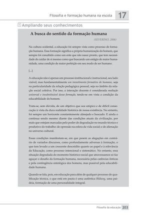 Filosofia e formação humana na escola
Filosofia da educação
17
203
A busca do sentido da formação humana
(SEVERINO, 2006)
Na cultura ocidental, a educação foi sempre vista como processo de forma-
ção humana. Essa formação significa a própria humanização do homem, que
sempre foi concebido como um ente que não nasce pronto, que tem necessi-
dade de cuidar de si mesmo como que buscando um estágio de maior huma-
nidade, uma condição de maior perfeição em seu modo de ser humano.
[...]
A educação não é apenas um processo institucional e instrucional, seu lado
visível, mas fundamentalmente um investimento formativo do humano, seja
na particularidade da relação pedagógica pessoal, seja no âmbito da rela-
ção social coletiva. Por isso, a interação docente é considerada mediação
universal e insubstituível dessa formação, tendo-se em vista a condição da
educabilidade do homem.
Trata-se, sem dúvida, de um objetivo que soa utópico e de difícil conse-
cução à vista da dura realidade histórica de nossa existência. No entanto,
foi sempre um horizonte constantemente almejado e buscado. E ainda o
continua sendo mesmo diante das condições atuais da civilização, por
mais que estejam marcadas pelo poder de degradação no mundo técnico e
produtivo do trabalho: de opressão na esfera da vida social; e de alienação
no universo cultural.
Essas condições manifestam-se, em que pesem as alegações em contrá-
rio de variados discursos, como profundamente adversas à formação, o
que tem levado a um crescente descrédito quanto ao papel e à relevância
da Educação, como processo intencional e sistemático. No entanto, essa
situação degradada do momento histórico-social que atravessamos só faz
aguçar o desafio da formação humana, necessária pelas carências ônticas
e pela contingência ontológica dos homens, mas possível pela educabili-
dade humana.
Quando se fala, pois, em educação para além de qualquer processo de qua-
lificação técnica, o que está em pauta é uma autêntica Bildung, uma pai-
deia, formação de uma personalidade integral.
Ampliando seus conhecimentos
 