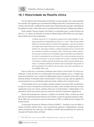 Filosofia clínica e educação
18
Filosofia da educação
206
18.1 Historicidade da filosofia clínica
Um dos aspectos mais interessantes da filosofia é sua preocupação com o rigor semântico
dos conceitos. Isso significa que, no momento do diálogo entre dois ou mais atores sociais, é ne-
cessário, antes de tudo, a definição de conceitos. Isso é importante para que haja o entendimento
de qualquer conceito, e além disso, essa é a condição primeira para que o diálogo seja autêntico.
Nesse sentido, Newton Aquiles Von Zuben, na introdução para a versão brasileira da
obra Eu e tu, clássico da filosofia de autoria de Martin Buber (1878-1965), traz uma impor-
tante reflexão acerca dessa implicação:
A reflexão inicial de Eu e Tu apresenta a palavra como sendo dialógica. A cate-
goria primordial da dialogicidade da palavra é o “entre”. Mais do que análise
objetiva da estrutura lógica ou semântica da linguagem, o que faria da palavra
um simples dado, Buber desenvolve uma verdadeira ontologia da palavra atri-
buindo a ela, como palavra falante, o sentido de portadora de ser. É através dela
que o homem se introduz na existência. Não é o homem que conduz a palavra,
mas é ela que o mantém no ser. Para Buber a palavra proferida é uma atitude efe-
tiva, eficaz e atualizadora do ser do homem. Ela é um ato do homem através do
qual ele se faz homem e se situa no mundo com os outros. A intenção de Buber
é desvendar o sentido existencial da palavra que, pela sua potencialidade que o
anima, é o princípio ontológico do homem como ser dia-logal e dia-pessoal. As
palavras-princípio (“Grundworf”) são dois polos, entre duas consciências vivi-
das. (BUBER, 2001, p. 28)
Uma vez dito isso, é necessária a distinção entre história e historicidade. Por história en-
tendemos o relato dos fatos ou acontecimentos de maneira objetiva, isto é, a simples des-
crição dos fenômenos com o máximo de objetividade possível. Contudo, historicidade é algo
bastante distinto. Na filosofia clínica, historicidade é a forma com que cada um significa os
acontecimentos em sua caminhada existencial, desde a infância até o momento atual.
A historicidade ocorre, por exemplo, quando contamos um pouco sobre acontecimen-
tos que já vivemos. Certamente, ao fazermos esse relato, vamos ressaltar fatos que são mais
significativos para nós. Assim, podemos dizer que na historicidade a subjetividade se faz
presente de modo mais intenso, pois ela consiste no relato de experiências significativas.
Diante dessa perspectiva, traçamos o histórico da filosofia clínica, nascida em nosso
país. Ela foi sistematizada pelo filósofo Lúcio Packter a partir da segunda metade da déca-
da de 1980 e teve sua primeira turma de formação em 1995, na cidade de Porto Alegre, Rio
Grande do Sul.
A Associação Nacional de Filósofos Clínicos (ANFIC)1
– fundada no ano de 2008, na
cidade de Vitória, Espírito Santo – tem a premissa de organizar e regulamentar a atuação
desses profissionais em nosso país. São filiados à ANFIC aproximadamente 20 centros de
formação de filosofia clínica no Brasil.
1	 Para saber mais, visite o site da ANFIC: <http://anfic.org/>. Acesso em: 3 jan. 2018.
 