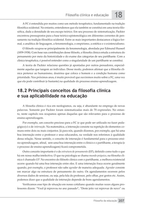 Filosofia clínica e educação
Filosofia da educação
18
207
A FC é entendida por muitos como um método terapêutico, fundamentado na tradição
filosófica ocidental. No entanto, entendemos que ela também se constitui em uma teoria filo-
sófica, dada a densidade de seu escopo teórico. Em seu processo de sistematização, Packter
encontrou pressupostos para a base teórico-epistemológica em diferentes correntes de pen-
samento na tradição filosófica ocidental. Entre as mais importantes destacamos a lógica for-
mal, a analítica de linguagem, a fenomenologia, o empirismo, a estética e o existencialismo.
O filósofo ocupou-se principalmente da fenomenologia, abordada por Edmund Husserl
(1859-1938). Com base nas contribuições desse filósofo, a filosofia clínica estuda a estrutura do
pensamento por meio da historicidade e do exame das categorias de seu partilhante. Com a
clínica terapêutica, é possível entender como a singularidade de um partilhante se constitui.
A teoria de Packter relaciona questões já apontadas por outros pensadores, especial-
mente aquelas que tangem ao indivíduo. Desse modo, podemos afirmar que a filosofia clí-
nica pertence ao humanismo, doutrina que coloca o homem e a condição humana como
prioridade. Nos próximos anos, é muito provável que ouviremos muito sobre a FC, uma vez
que ela pode contribuir (e bastante) na qualidade do processo ensino-aprendizagem.
18.2 Principais conceitos da filosofia clínica
e sua aplicabilidade na educação
A filosofia clínica é rica em neologismos, ou seja, é abundante no emprego de novas
palavras. Somente por Packter foram sistematizadas mais de 70 expressões. No entan-
to, neste capítulo nos ocupamos apenas daquelas que são relevantes para o processo de
ensino-aprendizagem.
Por exemplo, um conceito precioso para a FC (e que pode ser utilizado no fazer peda-
gógico) é o de interseção. Na matemática, a interseção consiste na repetição de elementos co-
muns entre dois ou mais conjuntos. Já para nós, quando dizemos, por exemplo, que há uma
boa interseção entre o professor e seus educandos, na verdade nos referimos à qualidade
dessa relação. Nesse sentido, o conceito de interseção é fundamental para o processo ensi-
no-aprendizagem, afinal, sem uma boa interseção entre o clínico e o partilhante, a terapia (e
o processo de ensino-aprendizagem) ficará comprometida.
Outro conceito importante é o de estrutura de pensamento (EP), definido como tudo o que
há em nossa malha intelectiva. O que na psicologia se chama mundo psíquico, na filosofia clí-
nica é chamado EP. No encontro do filósofo clínico com o partilhante, a melhora existencial
ocorre quando há uma boa interseção entre eles. E uma interseção fraca ocorre geralmente
quando, por exemplo, o professor não sabe agendar de maneira adequada. Agendar consiste
em marcar algo na estrutura de pensamento do outro. Os agendamentos ocorrem pelos
diversos dados de semiose, ou seja, pela fala do professor, pelo olhar, por gestos etc. Assim,
podemos dizer que a qualidade da interseção depende de bons agendamentos.
Verificamos esse tipo de situação em nosso cotidiano quando muitas vezes alguns pro-
fessores dizem: “Você já reprovou no ano passado”, “Deste jeito vai reprovar de novo” ou
 