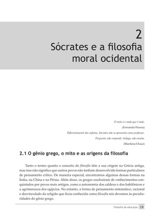 Filosofia da educação 19
2
Sócrates e a filosofia
moral ocidental
O mito é o nada que é tudo.
(Fernando Pessoa)
Diferentemente dos sofistas, Sócrates não se apresenta como professor.
Pergunta, não responde. Indaga, não ensina.
(Marilena Chaui)
2.1 O gênio grego, o mito e as origens da filosofia
Tanto o termo quanto o conceito de filosofia têm a sua origem na Grécia antiga,
mas isso não significa que outros povos não tenham desenvolvido formas particulares
de pensamento crítico. De maneira especial, encontramos algumas dessas formas na
Índia, na China e na Pérsia. Além disso, os gregos usufruíram de conhecimentos con-
quistados por povos mais antigos, como a astronomia dos caldeus e dos babilônicos e
a agrimensura dos egípcios. No entanto, a forma de pensamento sistemático, racional
e desvinculado da religião que ficou conhecida como filosofia nós devemos às peculia-
ridades do gênio grego.
 