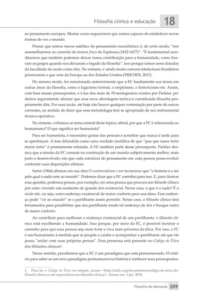 Filosofia clínica e educação
Filosofia da educação
18
209
ao pensamento europeu. Muitas vezes esquecemos que somos capazes de estabelecer novas
formas de ver o mundo.
Pensar que somos meros satélites do pensamento eurocêntrico é, de certo modo, “nos
assemelharmos ao conceito de homem fraco de Espinosa (1632-1677)”. “É fundamental acre-
ditarmos que também podemos deixar nossa contribuição para a humanidade, como fize-
ram os gregos quando nos deixaram o legado da filosofia”. Isso porque somos seres dotados
da faculdade da razão como eles. No entanto, é ainda muito comum intelectuais brasileiros
priorizarem o que vem da Europa ou dos Estados Unidos (TRICHES, 2017).
Do mesmo modo, foi mencionado anteriormente que a FC fundamenta sua teoria em
outras áreas da filosofia, como o logicismo formal, o empirismo, o historicismo etc. Assim,
com base nesses pressupostos, e à luz dos mais de 70 neologismos criados por Packter, po-
demos seguramente afirmar que essa nova abordagem teórica é considerada filosofia pro-
priamente dita. Por essa razão, até hoje não houve qualquer contestação por parte de outras
correntes, no sentido de dizer que essa metodologia tem se apropriado de seu instrumental
técnico-operativo.
No entanto, voltamos ao tema central deste tópico: afinal, por que a FC é relacionada ao
humanismo? O que significa ser humanista?
Para ser humanista, é necessário gostar das pessoas e acreditar que nunca é tarde para
se aperfeiçoar. A tese difundida como uma verdade científica de que “pau que nasce torto
morre torto” é prontamente refutada. A FC também parte desse pressuposto. Packter des-
taca que a missão da FC consiste na construção de um mundo subjetivamente melhor, mais
justo e desenvolvido, em que cada estrutura de pensamento em cada pessoa possa evoluir
conforme suas disposições últimas.
Sartre (1964) afirmou em sua obra O existencialismo é um humanismo que “o homem é o ser
pelo qual o nada vem ao mundo”. Podemos dizer que a FC contribui para isso. E, para ilustrar
essa questão, podemos pensar, por exemplo, em uma pessoa que procura um filósofo clínico
por estar vivendo um momento de grande dor existencial. Nesse caso, o que é o nada? É o
ainda não, ou seja, outro endereço existencial de maior conforto para sua alma. Esse endere-
ço pode “vir ao mundo” se o partilhante assim permitir. Nesse caso, o filósofo clínico terá
ferramentas para possibilitar que seu partilhante mude tal endereço de dor e busque outro
de maior conforto.
Ao contribuir para melhorar o endereço existencial de um partilhante, o filósofo clí-
nico está escolhendo a humanidade. Isso porque, por meio da FC, é possível mostrar o
caminho para que essa pessoa seja mais forte e viva mais próxima da ética. Por isso, a FC
é um humanismo à medida que se propõe a cuidar e acompanhar o partilhante até que ele
possa “andar com suas próprias pernas”. Essa premissa está presente no Código de Ética
dos filósofos clínicos2
.
Nesse sentido, percebemos que a FC é um paradigma que está permanecendo. O crité-
rio para saber se um novo paradigma permanecerá na história é conhecer seus pressupostos.
2	 Para ler o Código de Ética na íntegra, acesse: <http://anfic.org/documentos/codigo-de-etica-do-
filosofo-clinico-e-do-especialista-em-filosofia-clinica/>. Acesso em: 3 jan. 2018.
 