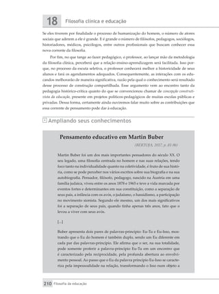Filosofia clínica e educação
18
Filosofia da educação
210
Se eles tiverem por finalidade o processo de humanização do homem, o número de atores
sociais que aderem a ele é grande. E é grande o número de filósofos, pedagogos, sociólogos,
historiadores, médicos, psicólogos, entre outros profissionais que buscam conhecer essa
nova corrente da filosofia.
Por fim, no que tange ao fazer pedagógico, o professor, ao lançar mão da metodologia
da filosofia clínica, perceberá que a relação ensino-aprendizagem será facilitada. Isso por-
que, no processo da escuta seletiva, o professor conhecerá melhor a historicidade de seus
alunos e fará os agendamentos adequados. Consequentemente, as interações com os edu-
candos melhorarão de maneira significativa, razão pela qual o conhecimento será resultado
desse processo de construção compartilhada. Esse argumento vem ao encontro tanto da
pedagogia histórico-crítica quanto do que se convencionou chamar de concepção construti-
vista da educação, presente em projetos políticos-pedagógicos de muitas escolas públicas e
privadas. Dessa forma, certamente ainda ouviremos falar muito sobre as contribuições que
essa corrente de pensamento pode dar à educação.
Ampliando seus conhecimentos
Pensamento educativo em Martin Buber
(BERTOJA, 2017, p. 81-96)
Martin Buber foi um dos mais importantes pensadores do século XX. O
seu legado, uma filosofia centrada no homem e nas suas relações, tendo
foco tanto na individualidade quanto na coletividade, é fruto de sua histó-
ria, como se pode perceber nos vários escritos sobre sua biografia e na sua
autobiografia. Pensador, filósofo, pedagogo, nascido na Áustria em uma
família judaica, viveu entre os anos 1878 e 1965 e teve a vida marcada por
eventos fortes e determinantes em sua constituição, como a separação de
seus pais, a infância com os avós, o judaísmo, o hassidismo, a participação
no movimento sionista. Segundo ele mesmo, um dos mais significativos
foi a separação de seus pais, quando tinha apenas três anos, fato que o
levou a viver com seus avós.
[...]
Buber apresenta dois pares de palavras-princípio: Eu-Tu e Eu-Isso, mos-
trando que o Eu do homem é também duplo, sendo um Eu diferente em
cada par das palavras-princípio. Ele afirma que o ser, na sua totalidade,
pode somente proferir a palavra-princípio Eu-Tu em um encontro que
é caracterizado pela reciprocidade, pela profunda abertura ao envolvi-
mento pessoal. Ao passo que o Eu da palavra princípio Eu-Isso se caracte-
riza pela impessoalidade na relação, transformando o Isso num objeto a
 