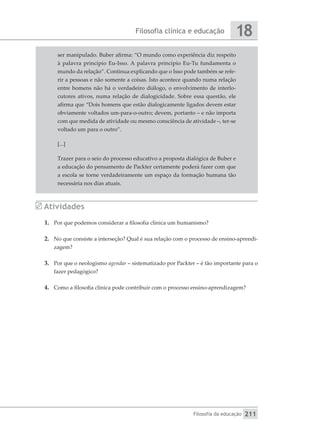 Filosofia clínica e educação
Filosofia da educação
18
211
ser manipulado. Buber afirma: “O mundo como experiência diz respeito
à palavra princípio Eu-Isso. A palavra princípio Eu-Tu fundamenta o
mundo da relação”. Continua explicando que o Isso pode também se refe-
rir a pessoas e não somente a coisas. Isto acontece quando numa relação
entre homens não há o verdadeiro diálogo, o envolvimento de interlo-
cutores ativos, numa relação de dialogicidade. Sobre essa questão, ele
afirma que “Dois homens que estão dialogicamente ligados devem estar
obviamente voltados um-para-o-outro; devem, portanto – e não importa
com que medida de atividade ou mesmo consciência de atividade –, ter-se
voltado um para o outro”.
[...]
Trazer para o seio do processo educativo a proposta dialógica de Buber e
a educação do pensamento de Packter certamente poderá fazer com que
a escola se torne verdadeiramente um espaço da formação humana tão
necessária nos dias atuais.
Atividades
1.	 Por que podemos considerar a filosofia clínica um humanismo?
2.	 No que consiste a interseção? Qual é sua relação com o processo de ensino-aprendi-
zagem?
3.	 Por que o neologismo agendar – sistematizado por Packter – é tão importante para o
fazer pedagógico?
4.	 Como a filosofia clínica pode contribuir com o processo ensino-aprendizagem?
 