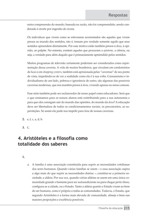 Filosofia da educação 215
Respostas
outra compreensão do mundo, baseada na razão, não foi compreendido, sendo con-
denado à morte por ingestão de cicuta.
Os indivíduos que vivem como se estivessem acorrentados são aqueles que vivem
presos ao mundo dos sentidos, isto é, tomam por verdade somente aquilo que seus
sentidos apreendem diretamente. Por esse motivo estão também presos à doxa, à opi-
nião, ao palpite. No entanto, existem aqueles que procuram a episteme, a ciência, ou
seja, a verdade para além daquilo que é primariamente apreendido pelos sentidos.
Muitos programas de televisão certamente poderiam ser considerados como repre-
sentação dessa caverna. A vida de muitos brasileiros, que circulam em condomínios
de luxo e em shopping centers, também está aprisionada pelas “cavernas” de seu ponto
de vista, impedindo-os de ver a realidade como ela é à sua volta. Consumismo e in-
dividualismo de um lado, pobreza e ignorância de outro, são algumas das possíveis
cavernas modernas, que nos mantêm presos à doxa, vivendo apenas no senso comum.
Esse mito também pode ser esclarecedor de nosso papel como educadores. Será que
o que ensinamos para os nossos alunos está contribuindo para a sua autonomia e
para que eles consigam sair do mundo das opiniões, do mundo da doxa? A educação
deve ser libertadora de todos os condicionamentos sociais, os preconceitos, as su-
perstições. Só assim ela pode nos impelir para fora de nossas cavernas.
2.	 e, f, c, a, d, b.
3.	 C.
4. Aristóteles e a filosofia como
totalidade dos saberes
1.	
a.	 A família é uma associação constituída para suprir as necessidades cotidianas
dos seres humanos. Quando várias famílias se unem – e essa associação aspira
a algo mais do que suprir as necessidades diárias –, constitui-se a primeira so-
ciedade, a aldeia. Por sua vez, quando várias aldeias se unem em uma única co-
munidade grande o bastante para ser autossuficiente ou para chegar perto disso,
configura-se a cidade, ou o Estado. Tanto a aldeia quanto o Estado visam ao bem
do ser humano, como é próprio a todas as comunidades. Todavia, o Estado, que
segundo Aristóteles é a forma mais elevada de comunidade, almeja o bem nas
maiores proporções e excelência possíveis.
 