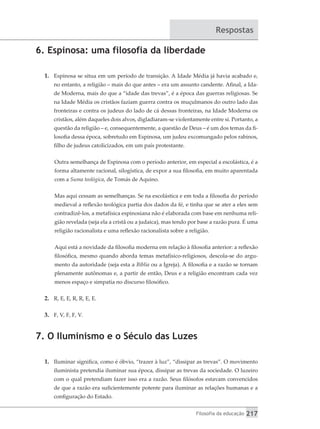 Filosofia da educação 217
Respostas
6. Espinosa: uma filosofia da liberdade
1.	 Espinosa se situa em um período de transição. A Idade Média já havia acabado e,
no entanto, a religião – mais do que antes – era um assunto candente. Afinal, a Ida-
de Moderna, mais do que a “idade das trevas”, é a época das guerras religiosas. Se
na Idade Média os cristãos faziam guerra contra os muçulmanos do outro lado das
fronteiras e contra os judeus do lado de cá dessas fronteiras, na Idade Moderna os
cristãos, além daqueles dois alvos, digladiaram-se violentamente entre si. Portanto, a
questão da religião – e, consequentemente, a questão de Deus – é um dos temas da fi-
losofia dessa época, sobretudo em Espinosa, um judeu excomungado pelos rabinos,
filho de judeus catolicizados, em um país protestante.
Outra semelhança de Espinosa com o período anterior, em especial a escolástica, é a
forma altamente racional, silogística, de expor a sua filosofia, em muito aparentada
com a Suma teológica, de Tomás de Aquino.
Mas aqui cessam as semelhanças. Se na escolástica e em toda a filosofia do período
medieval a reflexão teológica partia dos dados da fé, e tinha que se ater a eles sem
contradizê-los, a metafísica espinosiana não é elaborada com base em nenhuma reli-
gião revelada (seja ela a cristã ou a judaica), mas tendo por base a razão pura. É uma
religião racionalista e uma reflexão racionalista sobre a religião.
Aqui está a novidade da filosofia moderna em relação à filosofia anterior: a reflexão
filosófica, mesmo quando aborda temas metafísico-religiosos, descola-se do argu-
mento da autoridade (seja esta a Bíblia ou a Igreja). A filosofia e a razão se tornam
plenamente autônomas e, a partir de então, Deus e a religião encontram cada vez
menos espaço e simpatia no discurso filosófico.
2.	 R, E, E, R, R, E, E.
3.	 F, V, F, F, V.
7. O Iluminismo e o Século das Luzes
1.	 Iluminar significa, como é óbvio, “trazer à luz”, “dissipar as trevas”. O movimento
iluminista pretendia iluminar sua época, dissipar as trevas da sociedade. O luzeiro
com o qual pretendiam fazer isso era a razão. Seus filósofos estavam convencidos
de que a razão era suficientemente potente para iluminar as relações humanas e a
configuração do Estado.
 