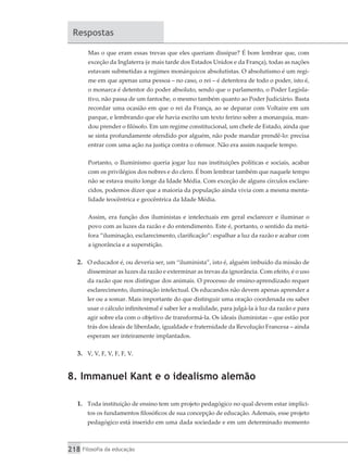218 Filosofia da educação
Respostas
Mas o que eram essas trevas que eles queriam dissipar? É bom lembrar que, com
exceção da Inglaterra (e mais tarde dos Estados Unidos e da França), todas as nações
estavam submetidas a regimes monárquicos absolutistas. O absolutismo é um regi-
me em que apenas uma pessoa – no caso, o rei – é detentora de todo o poder, isto é,
o monarca é detentor do poder absoluto, sendo que o parlamento, o Poder Legisla-
tivo, não passa de um fantoche, o mesmo também quanto ao Poder Judiciário. Basta
recordar uma ocasião em que o rei da França, ao se deparar com Voltaire em um
parque, e lembrando que ele havia escrito um texto ferino sobre a monarquia, man-
dou prender o filósofo. Em um regime constitucional, um chefe de Estado, ainda que
se sinta profundamente ofendido por alguém, não pode mandar prendê-lo: precisa
entrar com uma ação na justiça contra o ofensor. Não era assim naquele tempo.
Portanto, o Iluminismo queria jogar luz nas instituições políticas e sociais, acabar
com os privilégios dos nobres e do clero. É bom lembrar também que naquele tempo
não se estava muito longe da Idade Média. Com exceção de alguns círculos esclare-
cidos, podemos dizer que a maioria da população ainda vivia com a mesma menta-
lidade teocêntrica e geocêntrica da Idade Média.
Assim, era função dos iluministas e intelectuais em geral esclarecer e iluminar o
povo com as luzes da razão e do entendimento. Este é, portanto, o sentido da metá-
fora “iluminação, esclarecimento, clarificação”: espalhar a luz da razão e acabar com
a ignorância e a superstição.
2.	 O educador é, ou deveria ser, um “iluminista”, isto é, alguém imbuído da missão de
disseminar as luzes da razão e exterminar as trevas da ignorância. Com efeito, é o uso
da razão que nos distingue dos animais. O processo de ensino-aprendizado requer
esclarecimento, iluminação intelectual. Os educandos não devem apenas aprender a
ler ou a somar. Mais importante do que distinguir uma oração coordenada ou saber
usar o cálculo infinitesimal é saber ler a realidade, para julgá-la à luz da razão e para
agir sobre ela com o objetivo de transformá-la. Os ideais iluministas – que estão por
trás dos ideais de liberdade, igualdade e fraternidade da Revolução Francesa – ainda
esperam ser inteiramente implantados.
3.	 V, V, F, V, F, F, V.
8. Immanuel Kant e o idealismo alemão
1.	 Toda instituição de ensino tem um projeto pedagógico no qual devem estar implíci-
tos os fundamentos filosóficos de sua concepção de educação. Ademais, esse projeto
pedagógico está inserido em uma dada sociedade e em um determinado momento
 