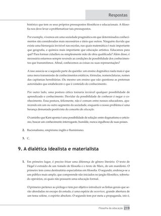 Filosofia da educação 219
Respostas
histórico que tem os seus próprios pressupostos filosóficos e educacionais. A filoso-
fia nos deve levar a problematizar tais pressupostos.
Por exemplo, vivemos em uma sociedade pragmática em que determinados conheci-
mentos são considerados mais necessários e úteis que outros. Ninguém duvida que
exista uma hierarquia invisível nas escolas, nas quais matemática é mais importante
que geografia, e química mais importante que educação artística. Educamos para
quê? Para formar cidadãos ou simplesmente mão de obra qualificada? Além disso, é
necessário estarmos sempre revendo as condições de possibilidade dos conhecimen-
tos que transmitimos. Afinal, conhecemos as coisas ou suas representações?
A isso associa-se a segunda parte da questão: um ensino dogmático nada mais é que
uma mera transmissão de conhecimentos estáticos, fórmulas, nomenclaturas, nomes
das capitanias hereditárias. Ou mesmo um ensino que não questiona as pretensas
autoridades que estabelecem o que é conteúdo do conhecimento.
Por outro lado, uma postura cética tornaria inviável qualquer possibilidade de
aprendizado e conhecimento. Duvidar da possibilidade de conhecer é negar o co-
nhecimento. Essa postura, felizmente, não é comum entre nossos educadores, apa-
recendo em um ou outro segmento da sociedade, enquanto o nosso problema é uma
herança demasiado positivista do conceito de educação.
O caminho que Kant aponta é uma possibilidade de solução: entre dogmatismo e ceticis-
mo, buscar um conhecimento interrogante, humilde, nunca orgulhoso de suas posses.
2.	 Racionalismo, empirismo inglês e Iluminismo.
3.	 C.
9. A dialética idealista e materialista
1.	 Em primeiro lugar, é preciso frisar uma diferença de gênero literário. O texto de
Hegel é extraído de um tratado de filosofia e o texto de Marx, de um manifesto. O
primeiro tem como destinatário especialistas em filosofia. O segundo, endereça-se a
um público mais amplo, que compreende não iniciados no jargão filosófico, sobretu-
do operários, os quais não possuem uma educação formal.
O primeiro pertence ao prólogo e tem por objetivo introduzir as linhas gerais que se-
rão abordadas no escopo do estudo, é uma espécie de ouverture, grande abertura de
um tema solene, o espírito absoluto. O segundo tem por meta a propaganda, isto é,
 