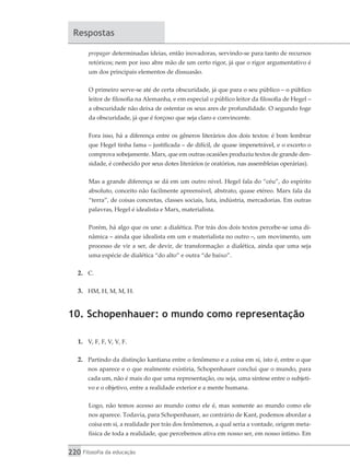 220 Filosofia da educação
Respostas
propagar determinadas ideias, então inovadoras, servindo-se para tanto de recursos
retóricos; nem por isso abre mão de um certo rigor, já que o rigor argumentativo é
um dos principais elementos de dissuasão.
O primeiro serve-se até de certa obscuridade, já que para o seu público – o público
leitor de filosofia na Alemanha, e em especial o público leitor da filosofia de Hegel –
a obscuridade não deixa de ostentar os seus ares de profundidade. O segundo foge
da obscuridade, já que é forçoso que seja claro e convincente.
Fora isso, há a diferença entre os gêneros literários dos dois textos: é bom lembrar
que Hegel tinha fama – justificada – de difícil, de quase impenetrável, e o excerto o
comprova sobejamente. Marx, que em outras ocasiões produziu textos de grande den-
sidade, é conhecido por seus dotes literários (e oratórios, nas assembleias operárias).
Mas a grande diferença se dá em um outro nível. Hegel fala do “céu”, do espírito
absoluto, conceito não facilmente apreensível, abstrato, quase etéreo. Marx fala da
“terra”, de coisas concretas, classes sociais, luta, indústria, mercadorias. Em outras
palavras, Hegel é idealista e Marx, materialista.
Porém, há algo que os une: a dialética. Por trás dos dois textos percebe-se uma di-
nâmica – ainda que idealista em um e materialista no outro –, um movimento, um
processo de vir a ser, de devir, de transformação: a dialética, ainda que uma seja
uma espécie de dialética “do alto” e outra “de baixo”.
2.	 C.
3.	 HM, H, M, M, H.
10. Schopenhauer: o mundo como representação
1.	 V, F, F, V, V, F.
2.	 Partindo da distinção kantiana entre o fenômeno e a coisa em si, isto é, entre o que
nos aparece e o que realmente existiria, Schopenhauer conclui que o mundo, para
cada um, não é mais do que uma representação, ou seja, uma síntese entre o subjeti-
vo e o objetivo, entre a realidade exterior e a mente humana.
Logo, não temos acesso ao mundo como ele é, mas somente ao mundo como ele
nos aparece. Todavia, para Schopenhauer, ao contrário de Kant, podemos abordar a
coisa em si, a realidade por trás dos fenômenos, a qual seria a vontade, origem meta-
física de toda a realidade, que percebemos ativa em nosso ser, em nosso íntimo. Em
 