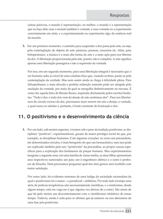 Filosofia da educação 221
Respostas
outras palavras, o mundo é representação, ou melhor, o mundo é a representação
que eu faço dele; mas o mundo também é vontade, e essa vontade eu a experimento
concretamente em mim, e a experimentando eu experimento algo da essência real
do mundo.
3.	 Em um primeiro momento, o caminho para suspender a dor passa pela arte, ou seja,
pela contemplação de objetos de arte: pinturas, poemas, concertos etc. Aliás, para
Schopenhauer, a música é a mais alta forma de arte e a mais apta para nos libertar
da dor. A libertação proporcionada pela arte, porém, não é completa. A arte significa
apenas uma libertação passageira e não a supressão da vontade.
Por isso, em um segundo momento, para uma libertação integral é necessário que o
ser humano suba ao nível de uma conduta ética que, visando ao bem, paute-se pela
contemplação da verdade. Mas nem assim ainda se chega à felicidade plena. Para
Schopenhauer, a mais elevada e perfeita redenção somente pode ser atingida pela
anulação da vontade, por meio da qual se mergulha definitivamente no nirvana. É
como diz aquela letra de Renato Russo, inspirada diretamente pelos escritos budis-
tas: “Tudo é dor, e toda dor vem do desejo de não sentirmos dor”. Para nos libertar-
mos do círculo vicioso da dor, precisamos fazer morrer em nós o desejo, a vontade,
a qual nunca se satisfaz e, portanto, é fonte constante de frustração e dor.
11. O positivismo e o desenvolvimento da ciência
1.	 Por um lado, sob muitos aspectos, vivemos sob o peso da tradição positivista: as dis-
ciplinas “positivas”, experimentáveis, gozam de maior prestígio social do que, por
exemplo, as disciplinas humanas. Com algumas exceções: às vezes um psicanalista,
em determinados círculos, é mais benquisto do que um farmacêutico; mas isso pode
ser explicado também pela raiz “positivista” da psicanálise, ao propor causas espe-
cíficas para a explicação dos fenômenos da psique humana. Mas experimentemos
imaginar a seguinte cena: em uma família de classe média, as duas filhas apresentam
seus respectivos namorados aos pais; um é engenheiro elétrico e o outro é profes-
sor de filosofia. Nem precisamos perguntar qual dos dois genros será recebido com
maior satisfação.
Por outro lado, há evidentes sintomas de uma fadiga da sociedade racionalista da
qual o positivismo foi o maior – e paradoxal – emblema. Por todo lado irrompe uma
série de práticas terapêuticas não necessariamente científicas, e o misticismo, desde
algum tempo, está em voga (se é que alguma vez deixou de o estar). São sinais de
que há pelo menos um descontentamento com o cientificismo idolátrico de nosso
tempo. Todavia, ainda é cedo para se afirmar que já estamos ou nos abeiramos de
uma fase pós-positivista.
 