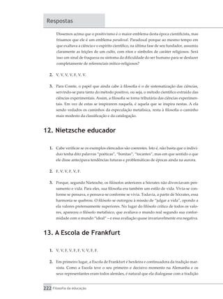 222 Filosofia da educação
Respostas
Dissemos acima que o positivismo é o maior emblema desta época cientificista, mas
frisamos que ele é um emblema paradoxal. Paradoxal porque ao mesmo tempo em
que exaltava a ciência e o espírito científico, na última fase de seu fundador, assumiu
claramente as feições de um culto, com ritos e símbolos de caráter religiosos. Será
isso um sinal de fraqueza ou sintoma da dificuldade do ser humano para se desfazer
completamente de referenciais mítico-religiosos?
2.	 V, V, V, V, F, V, V.
3.	 Para Comte, o papel que ainda cabe à filosofia é o de sistematização das ciências,
servindo-se para tanto do método positivo, ou seja, o método científico extraído das
ciências experimentais. Assim, a filosofia se torna tributária das ciências experimen-
tais. Em vez de estas se inspirarem naquela, é aquela que se inspira nestas. A ela
sendo vedados os caminhos da especulação metafísica, resta à filosofia o caminho
mais modesto da classificação e da catalogação.
12. Nietzsche educador
1.	 Cabe verificar se os exemplos elencados são coerentes. Isto é, não basta que o indiví-
duo tenha dito palavras “poéticas”, “bonitas”, “tocantes”, mas em que sentido o que
ele disse antecipava tendências futuras e problemáticas de épocas ainda na aurora.
2.	 F, V, V, F, V, F.
3.	 Porque, segundo Nietzsche, os filósofos anteriores a Sócrates não divorciavam pen-
samento e vida. Para eles, sua filosofia era também um estilo de vida. Vivia-se con-
forme se pensava, e pensava-se conforme se vivia. Todavia, a partir de Sócrates, essa
harmonia se quebrou. O filósofo se outorgou à missão de “julgar a vida”, opondo a
ela valores pretensamente superiores. No lugar do filósofo crítico de todos os valo-
res, apareceu o filósofo metafísico, que avaliava o mundo real segundo sua confor-
midade com o mundo “ideal” – e essa avaliação quase invariavelmente era negativa.
13. A Escola de Frankfurt
1.	 V, V, F, V, F, F, V, V, F, F.
2.	 Em primeiro lugar, a Escola de Frankfurt é herdeira e continuadora da tradição mar-
xista. Como a Escola teve o seu primeiro e decisivo momento na Alemanha e os
seus representantes eram todos alemães, é natural que ela dialogasse com a tradição
 