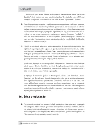 224 Filosofia da educação
Respostas
O mesmo vale para outros ditados ou bordões do senso comum, como “o trabalho
dignifica”. Será mesmo que todo trabalho dignifica? E o trabalho escravo? Dessas
reflexões, que podem e devem ocorrer nas salas de aula, é que nasce a filosofia.
2.	 Quando possuímos respostas – ou julgamos que as possuímos –, não raro paramos,
imobilizamos a nós mesmos no ponto em que estamos. São as dúvidas, as interro-
gações, as perguntas que fazem com que o conhecimento e a filosofia avancem, pois
elas nos levam a investigar, a perquirir, a procurar, ou seja, elas nos levam a sair da
posição em que nos encontramos – muitas vezes seguros de nossas “verdades” –
para nos arriscarmos em busca de novas respostas. Quem está seguro e satisfeito de
suas respostas é o dogmático, e com o dogmático não há possibilidade de filosofia,
sobretudo na área de educação.
3.	 Filosofia na educação é, sobretudo, incluir a disciplina de filosofia entre as demais dis-
ciplinas. É algo importante – apesar de que durante muito tempo a filosofia foi ba-
nida dos currículos escolares no Brasil. Se é a matemática quem ensina a calcular e o
português quem nos familiariza com a norma culta da língua que falamos, é a filoso-
fia quem nos ensina a pensar – e pensar é essencial tanto para o bem falar e escrever
quanto para o raciocínio lógico exigido pela matemática.
Além disso, a filosofia na educação pode ser compreendida como a inclusão transver-
sal de temas e debates filosóficos no rol de disciplinas do currículo escolar. Assim,
junto com as operações matemáticas, pode-se falar da lógica; é possível abordar a
ética em disciplinas como história e geografia.
Já a filosofia da educação é quando se dá um passo a mais. Além de incluir a filoso-
fia entre e nas disciplinas, a filosofia da educação exige que se analise criticamente
todo o processo de ensino-aprendizado. É um recuo para que se dê um salto – um
recuo: a filosofia da educação pressupõe um distanciamento para que se possa ana-
lisar criticamente o processo no qual estamos inseridos; um salto: uma vez operado
esse distanciamento, são tomadas atitudes para que o processo possa seguir adiante,
aperfeiçoado, aprimorado, purificado.
16. Ética e educação
1.	 Ao mesmo tempo que, em nossa sociedade moderna, a ética passa a ser procurada
em toda parte, a base comum que serviu de suporte à civilização ocidental, a tradi-
ção judaico-cristã e a cultura greco-romana – de onde a moral tirava suas normas –
parece ter perdido sua antiga solidez. Em outras palavras, quanto mais se precisa de
ética, menos se tem referências para encontrá-la.
 