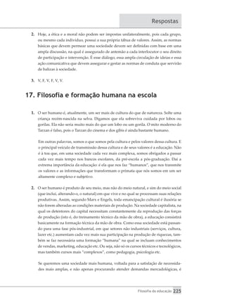 Filosofia da educação 225
Respostas
2.	 Hoje, a ética e a moral não podem ser impostas unilateralmente, pois cada grupo,
ou mesmo cada indivíduo, possui a sua própria tábua de valores. Assim, as normas
básicas que devem permear uma sociedade devem ser definidas com base em uma
ampla discussão, na qual é assegurado de antemão a cada interlocutor o seu direito
de participação e intervenção. É esse diálogo, essa ampla circulação de ideias e essa
ação comunicativa que devem assegurar e gestar as normas de conduta que servirão
de balizas à sociedade.
3.	 V, F, V, F, V, V.
17. Filosofia e formação humana na escola
1.	 O ser humano é, atualmente, um ser mais de cultura do que de natureza. Solte uma
criança recém-nascida na selva. Digamos que ela sobreviva cuidada por lobos ou
gorilas. Ela não seria muito mais do que um lobo ou um gorila. O mito moderno do
Tarzan é falso, pois o Tarzan do cinema e dos gibis é ainda bastante humano.
Em outras palavras, somos o que somos pela cultura e pelos valores dessa cultura. E
o principal veículo de transmissão dessa cultura e de seus valores é a educação. Não
é à toa que, em uma sociedade cada vez mais complexa, somos obrigados a passar
cada vez mais tempo nos bancos escolares, da pré-escola a pós-graduação. Daí a
extrema importância da educação: é ela que nos faz “humanos”, que nos transmite
os valores e as informações que transformam o primata que nós somos em um ser
altamente complexo e subjetivo.
2.	 O ser humano é produto de seu meio, mas não do meio natural, e sim do meio social
(que inclui, alterando-o, o natural) em que vive e no qual se processam suas relações
produtivas. Assim, segundo Marx e Engels, toda emancipação cultural é ilusória se
não forem alteradas as condições materiais de produção. Na sociedade capitalista, na
qual os detentores do capital necessitam constantemente da reprodução das forças
de produção (isto é, do treinamento técnico da mão de obra), a educação consistirá
basicamente na formação técnica da mão de obra. Como essa sociedade está passan-
do para uma fase pós-industrial, em que setores não industriais (serviços, cultura,
lazer etc.) aumentam cada vez mais sua participação na produção de riquezas, tam-
bém se faz necessária uma formação “humana” na qual se incluam conhecimentos
de vendas, marketing, educação etc. Ou seja, não só os cursos técnicos e tecnológicos,
mas também cursos mais “complexos”, como pedagogia, psicologia etc.
Se queremos uma sociedade mais humana, voltada para a satisfação de necessida-
des mais amplas, e não apenas procurando atender demandas mercadológicas, é
 