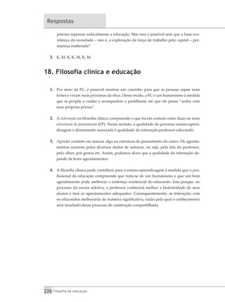 226 Filosofia da educação
Respostas
preciso repensar radicalmente a educação. Mas isso é possível sem que a base eco-
nômica da sociedade – isto é, a exploração da força de trabalho pelo capital – per-
maneça inalterada?
3.	 K, M, K, K, M, K, M.
18. Filosofia clínica e educação
1.	 Por meio da FC, é possível mostrar um caminho para que as pessoas sejam mais
fortes e vivam mais próximas da ética. Desse modo, a FC é um humanismo à medida
que se propõe a cuidar e acompanhar o partilhante até que ele possa “andar com
suas próprias pernas”.
2.	 A interseção na filosofia clínica compreende o que há em comum entre duas ou mais
estruturas de pensamento (EP). Nesse sentido, a qualidade do processo ensino-apren-
dizagem é diretamente associada à qualidade da interseção professor-educando.
3.	 Agendar consiste em marcar algo na estrutura de pensamento do outro. Os agenda-
mentos ocorrem pelos diversos dados de semiose, ou seja, pela fala do professor,
pelo olhar, por gestos etc. Assim, podemos dizer que a qualidade da interseção de-
pende de bons agendamentos.
4.	 A filosofia clínica pode contribuir para o ensino-aprendizagem à medida que o pro-
fissional da educação compreende que trata-se de um humanismo e que um bom
agendamento pode melhorar o endereço existencial do educando. Isso porque, no
processo da escuta seletiva, o professor conhecerá melhor a historicidade de seus
alunos e fará os agendamentos adequados. Consequentemente, as interações com
os educandos melhorarão de maneira significativa, razão pela qual o conhecimento
será resultado desse processo de construção compartilhada.
 