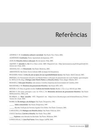 Filosofia da educação 227
Referências
ADORNO, T. W. A indústria cultural e sociedade. São Paulo: Paz e Terra, 2002.
AGOSTINHO. Confissões. Porto: Apostolado da Imprensa, 1977.
AIUB, M. Filosofia clínica e educação. Rio de Janeiro: Wak, 2005.
AQUINO, T. Questão 2, Art. 3: se Deus existe. 2009. Disponível em: <http://permanencia.org.br/drupal/node/14>.
Acesso em: 12 jan. 2018.
ARANHA, M. L. A. Filosofando. São Paulo: Moderna, 2002.
ARISTÓTELES. São Paulo: Nova Cultural, 2000. (Coleção Os Pensadores).
BENJAMIN, Walter. A obra de arte na época de sua reprodutibilidade técnica. São Paulo: Abril Cultural, 1983.
BERTOJA, J. D. Pensamento educativo em Martin Buber e educação do pensamento em Lúcio Packter: aproximações.
In: SILVA, R. M. (Org.). Diálogos entre Martin Buber e a filosofia clínica. Porto Alegre: Mikelis, 2017.
BOAVIDA, J. Educação filosófica: sete ensaios. Coimbra: Imprensa da Universidade de Coimbra, 2010.
BOCHENSKI, J. M. Diretrizes do pensamento filosófico. São Paulo: EPU, 1973.
BOTLER, A. H. Ética na gestão escolar. Caderno de Estudos Sociais, Recife, v. 22, n. 2, p. 143-152, jul. 2006.
BRUNO, G. Da causa, princípio e uno. In: VITA, L. W. Momentos decisivos do pensamento filosófico. São Paulo:
Melhoramentos, 1964. p. 86.
BUARQUE, C. Bom conselho. 1972. Disponível em: <http://www.chicobuarque.com.br/letras/bomcons_72.htm>.
Acesso em: 12 jan. 2018.
BUBER, M. Do diálogo e do dialógico. São Paulo: Perspectiva, 1982.
______. Sobre comunidade. São Paulo: Perspectiva, 1987.
______. Eu e tu. Tradução de Newton Aquiles Von Zuben. São Paulo: Centauro, 2001.
CARVALHO, J. M. Diálogos em filosofia clínica. São Paulo: FiloCzar, 2013.
CHAUI, Marilena. Convite à filosofia. São Paulo: Ática, 2000.
_____. Espinosa: uma filosofia da liberdade. São Paulo: Moderna, 2005.
COHEN-SOLAL, A. Jean-Paul Sartre. Porto Alegre: L&PM, 2005.
 