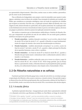 Sócrates e a filosofia moral ocidental
Filosofia da educação
2
21
ser apresentados alegoricamente. Além disso, muitas vezes os mitos contêm a personifica-
ção de coisas ou de acontecimentos.
Para os filósofos da Antiguidade, nem sempre o mito foi entendido como oposto à razão:
alguns o admitiam como invólucro da verdade. Essa concepção foi adotada, por exemplo, por
Platão, que considerava as narrações mitológicas como um modo de expressão de verdades
que escapam ao raciocínio. Em todo caso, a explicação racional, objeto da filosofia, tem a sua
origem no mito, desenvolvendo-se a partir dele, até sua plena autonomia. Se a explicação míti-
ca dos fenômenos do universo é encontrada em todos os povos e em todas as épocas, devemos
aos gregos os primeiros e decisivos passos da explicação racional do mundo.
São muitas as maneiras que os historiadores subdividiram a história da filosofia clás-
sica, que compreende um período de mais de um milênio. De um modo geral, podemos
sintetizar essa época em quatro períodos:
1.	 Período naturalista – também chamado cosmológico3
ou pré-socrático, data do final
do século VII ao final do século V a.C., quando a filosofia se ocupa fundamental-
mente da origem do mundo e das causas das transformações na natureza.
2.	 Período humanista – também denominado antropológico4
ou socrático, ocorre do
final do século V até todo o século IV a.C., quando o objeto principal da filosofia
são as questões humanas, como a ética e a política.
3.	 Período sistemático – do final do século IV ao final do século III a.C., quando a
filosofia tem por tarefa reunir e sistematizar todo o conhecimento anterior sobre o
mundo e o ser humano.
4.	 Período helenístico – também conhecido como greco-romano ou religioso, surge do
final do século III a.C. até o século VI d.C. Nesse longo período, que já alcança
Roma e o pensamento cristão, a filosofia interessa-se principalmente pelas questões
da ética, do conhecimento humano e das relações entre a humanidade e Deus.
2.2 Os filósofos naturalistas e os sofistas
O primeiro período da filosofia grega toma o nome de naturalista ou cosmológico porque
a especulação dos filósofos volta-se para a natureza, o mundo exterior. Esse período surgiu e
se desenvolveu fora da Grécia propriamente dita, nas florescentes colônias da Ásia Menor5
e
do sul da Itália, tendo o seu início nos fins do século VII e o seu término dois séculos depois.
2.2.1 A escola jônica
A primeira expressão dessa fase – inaugurando por assim dizer o pensamento ocidental
– é a chamada escola jônica, que floresceu em Mileto, na Ásia Menor, ao longo do século VI.
3 Em grego, cosmos significa “mundo” e por isso esse período recebeu o nome de cosmológico.
4 Em grego, ântropos significa “homem” e por isso esse período recebeu o nome de antropológico.
5 Na Antiguidade, era conhecida como Ásia Menor a extremidade ocidental da Ásia, em linhas gerais
correspondendo ao território do que conhecemos hoje como Turquia.
 