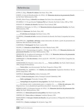 228 Filosofia da educação
Referências
COHN, G. (Org.). Theodor W. Adorno. São Paulo: Ática, 1986.
COMTE, A. Curso de filosofia positiva. In: VITA, L. W. Momentos decisivos do pensamento filosófi-
co. São Paulo: Melhoramentos, 1964.
DANIEL, Marie-France. A filosofia e as crianças. São Paulo: Nova Alexandria, 2000.
DI GIORGI, F. V. Por que filosofar? Cadernos PUC n. 1: filosofia. São Paulo: Cortez, 1980. p. 79-80.
DURANT, W. A história da filosofia. São Paulo: Nova Cultural, 2000.
ESPINOSA, B. Definições. In: VITA, L. W. Momentos decisivos do pensamento filosófico. São Paulo:
Melhoramentos, 1964.
FREITAG, B. Habermas. São Paulo: Ática, 1993.
_____. O indivíduo em formação. São Paulo: Cortez, 1996.
GAARDER, J. O mundo de Sofia: romance da história da filosofia. São Paulo: Companhia das Letras,
1999.
GALUPPO, M. C. Igualdade e diferença: estado democrático de direito a partir do pensamento de
Habermas. Belo Horizonte: Del Rey, 2002.
GARDINER, P. Kierkegaard. São Paulo: Loyola, 2001.
GILSON, E. A filosofia na Idade Média. São Paulo: Martins Fontes, 1995.
HEGEL, G. W. F. Fenomenologia do espírito – Prólogo, II. In: VITA, L. W. Momentos decisivos do
pensamento filosófico. São Paulo: Melhoramentos, 1964.
HEIDEGGER, M. A essência do fundamento. In: VITA, L. W. Momentos decisivos do pensamento
filosófico. São Paulo: Melhoramentos, 1964.
HOBSBAWM, E. J. Era dos extremos: o breve século XX – 1914-1991. 2. ed. São Paulo: Companhia das
Letras, 1992.
HORKHEIMER, M. Filosofia e teoria crítica. In: _____. Textos escolhidos. São Paulo: Abril Cultural,
1968. (Coleção Os Pensadores).
_____. Teoria crítica: uma documentação. São Paulo: Perspectiva: Edusp, 1990.
HORKHEIMER, M.; ADORNO, T. W. Dialética do esclarecimento: fragmentos filosóficos. Rio de
Janeiro: Jorge Zahar, 1985.
JASPERS, K. Iniciação filosófica. Lisboa: Guimarães, 1977.
KANT, I. Crítica da razão pura. Lisboa: Fundação Calouste Gulbenkian, 1985.
_____. Sobre a pedagogia. Piracicaba: Unimep, 1996.
_____. Antropologia de um ponto de vista pragmático. São Paulo: Iluminuras, 2006.
_____. Da distinção entre o conhecimento puro e o empírico. In: _____. Crítica da razão pura. 2001.
Disponível em: <www.ebooksbrasil.org/eLibris/critica.html>. Acesso em: 12 jan. 2018.
KIERKEGAARD, S. O desespero humano. In: VITA, L. W. Momentos decisivos do pensamento filo-
sófico. São Paulo: Melhoramentos, 1964.
LIBÂNEO, J. C. Democratização da escola pública. São Paulo: Loyola, 1996.
LIMONGI, M. I. Entre a ética e o interesse. Londrina: Mosaico, 1995.
MARCONDES, D. Iniciação à história da filosofia: dos pré-socráticos a Wittgenstein. Rio de Janeiro:
Zahar, 2000.
MARCUSE, H. Razão e revolução. Rio de Janeiro: Saga, 1969.
 