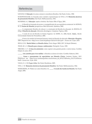230 Filosofia da educação
Referências
SAVIANI, D. Educação: do senso comum à consciência filosófica. São Paulo: Cortez, 1980.
SCHOPENHAUER, A. O mundo como vontade e representação. In: VITA, L. W. Momentos decisivos
do pensamento filosófico. São Paulo: Melhoramentos, 1964.
SEVERINO, A. J. Educação: sujeito e história. São Paulo: Olho d’Água, 2001.
_____. A filosofia na formação do jovem e a ressignificação de sua experiência existencial. In: KOHAN,
W. O. Ensino de filosofia: perspectivas. Belo Horizonte: Autêntica, 2002.
_____. A compreensão filosófica do educar e a construção da filosofia da educação. In: ROCHA, D.
(Org.). Filosofia da educação: diferentes abordagens. Campinas: Papirus, 2004.
_____. A razão de ser da filosofia no Ensino Superior. In: EDIPE, 13., 2006, Recife. Anais... Recife:
Universidade Federal de Pernambuco, 2006.
_____. A busca do sentido da formação humana: tarefa da filosofia da educação. Educação e Pesquisa,
2006. Disponível em: <http://www.scielo.br/pdf/ep/v32n3/a13v32n3.pdf >. Acesso em: 12 jan. 2018.
SILVA, R. M. Martin Buber e a filosofia clínica. Porto Alegre: MKS, 2017. (Coleção Debates).
TELES, M. L. S. Filosofia para crianças e adolescentes. Petrópolis: Vozes, 1999.
TRICHES, I. J. T. A força da autonomia: como superar uma grande paixão e outros temas. Curitiba:
Edição do autor, 2014.
______. Um caminho para viver melhor: a filosofia ao alcance de todos. Curitiba: Editecne, 2010.
______. Frases e pensamentos de especialistas em Filosofia Clínica. Instituto Packter, 2017.
Disponível em: <http://www.institutopackter.com.br/frases_de_fil%C3%B3sofos_cl%C3%ADnicos.
html>. Acesso em: 12 jan. 2018.
VALLS, Á. L. M. O que é ética. São Paulo: Brasiliense, 2005.
VITA, L. W. Momentos decisivos do pensamento filosófico. São Paulo: Melhoramentos, 1964.
WEISCHEDEL, W. Platão ou o amor filosófico. In: _____. A escada dos fundos da filosofia. São Paulo:
Angra, 2006.
 