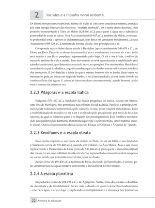Sócrates e a filosofia moral ocidental
2
Filosofia da educação
22
Os jônios procuravam a substância última de todas as coisas em uma única matéria, animada
por uma energia interior (daí hilozoísmo, “matéria animada”, ser o nome dessa doutrina). Seu
primeiro representante é Tales de Mileto (624-546 a.C.), para quem a água era a substância
primordial de todas as coisas. Para Anaximandro (610-547 a.C.), também de Mileto, o elemen-
to primordial seria o apeiron (o indeterminado, sem fim e em constante movimento). Já para
Anaxímenes (585-528 a.C.), também da mesma cidade, esse princípio era o ar.
O expoente mais célebre dessa escola é Heráclito (aproximadamente 540-470 a.C.), de
Éfeso, na Jônia. Para ele, o elemento primordial era o movimento, o eterno vir a ser: tudo
está sujeito a um fluxo perpétuo, representado pelo fogo. O vir a ser é luta, conflito de
opostos, antítese de vida e morte. Esse movimento só será reconduzido à estabilidade pela
sabedoria universal, que determina o acordo entre as oposições. Por esse motivo, Heráclito é
considerado o pai da dialética, a qual considera que a razão das coisas está na constante luta
dos contrários. É de Heráclito a ideia de que o mesmo homem não se banha duas vezes no
mesmo rio, pois, ao tentar um segundo banho, o rio já terá mudado, já será outro devido ao
contínuo fluxo das águas. E, como as coisas mudam constantemente, aquele homem já não
será o mesmo da primeira vez.
2.2.2 Pitágoras e a escola itálica
Pitágoras (571-497 a.C.), fundador da escola pitagórica ou itálica, nasceu em Samos,
uma ilha do Mar Egeu, mas pontificou nas colônias do sul da Itália. Para ele, o princípio pri-
mordial da realidade é representado pelo número, ou seja, pelas relações matemáticas. Toda
a multiplicidade do mundo e o vir a ser é explicado pelo pitagorismo por meio da luta dos
opostos, da qual os números pares e os ímpares são paradigmáticos. Esse conflito é recondu-
zido ao equilíbrio pela harmonia matemática que rege o universo todo, tanto material quan-
to moral. Outros representantes dessa escola são Filolau de Crótona e Árquitas de Tarento.
2.2.3 Xenófanes e a escola eleata
Essa escola empresta o seu nome da cidade de Eleia, no sul da Itália, e seu fundador
é Xenófanes (cerca de 570-460 a.C.), nascido em Cólofon, na Ásia Menor. Mas o seu maior
representante é Parmênides de Eleia (cerca de 530-460 a.C.), para quem o elemento original
das coisas é o ser, uno, idêntico, imutável e eterno, representado como uma esfera suspensa
no vácuo, sendo que o mundo sensível não passa de ilusão.
Zenão (cerca de 495-430 a.C.), também de Eleia, discípulo de Parmênides, é famoso pe-
las controvérsias nas quais tentava demonstrar a inexistência do movimento.
2.2.4 A escola pluralista
Empédocles (cerca de 492-493 a.C.), de Agrigento, Sicília, toma dos eleatas a doutrina
da eternidade e da imutabilidade do ser, mas o divide em quatro elementos fundamentais
– a terra, a água, o ar e o fogo –, explicando a multiplicidade e a mudança dos fenômenos
 