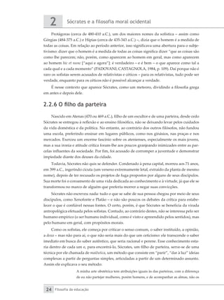 Sócrates e a filosofia moral ocidental
2
Filosofia da educação
24
Protágoras (cerca de 480-410 a.C.), um dos maiores nomes da sofística – assim como
Górgias (484-375 a.C.) e Hípias (cerca de 435-343 a.C.) –, dizia que o homem é a medida de
todas as coisas. Em relação ao período anterior, isso significava uma abertura para o subje-
tivismo: dizer que o homem é a medida de todas as coisas significa dizer “que as coisas são
como lhe parecem; não, porém, como aparecem ao homem em geral, mas como aparecem
ao homem hic et nunc [“aqui e agora”]: é verdadeiro – e é bem – o que aparece como tal a
cada qual e a cada momento” (PADOVANI; CASTAGNOLA, 1984, p. 109). Daí porque não é
raro os sofistas serem acusados de relativistas e céticos – para os relativistas, tudo pode ser
verdade, enquanto para os céticos não é possível alcançar a verdade.
É nesse contexto que aparece Sócrates, como um meteoro, dividindo a filosofia grega
em antes e depois dele.
2.2.6 O filho da parteira
Nascido em Atenas (470 ou 469 a.C.), filho de um escultor e de uma parteira, desde cedo
Sócrates se entregou à reflexão e ao ensino filosófico, não se deixando levar pelos cuidados
da vida doméstica e da política. No entanto, ao contrário dos outros filósofos, não fundou
uma escola, preferindo ensinar em lugares públicos, como nos ginásios, nas praças e nos
mercados. Exerceu um enorme fascínio sobre os atenienses, especialmente os mais jovens,
mas a sua ironia e atitude crítica foram-lhe aos poucos granjeando inimizades entre as par-
celas influentes da sociedade. Por fim, foi acusado de corromper a juventude e demonstrar
impiedade diante dos deuses da cidade.
Todavia, Sócrates não quis se defender. Condenado à pena capital, morreu aos 71 anos,
em 399 a.C., ingerindo cicuta (um veneno extremamente letal, extraído da planta de mesmo
nome), depois de ter recusado os projetos de fuga propostos por alguns de seus discípulos.
Sua morte foi o coroamento de uma vida dedicada ao conhecimento e à virtude, já que ele se
transformou no marco de alguém que preferiu morrer a negar suas convicções.
Sócrates não escreveu nada: tudo o que se sabe de sua pessoa chegou por meio de seus
discípulos, como Xenofonte e Platão – e não são poucos os debates da crítica para estabe-
lecer o que é confiável nessas fontes. O certo, porém, é que Sócrates se beneficia da virada
antropológica efetuada pelos sofistas. Contudo, ao contrário destes, não se interessa pelo ser
humano empírico (o ser humano individual, como é visto e apreendido pelos sentidos), mas
pelo humano em geral, com propósitos morais.
Como os sofistas, ele começa por criticar o senso comum, o saber instituído, a opinião,
a doxa – mas não para aí, o que não seria mais do que um ceticismo: ele transcende o saber
imediato em busca do saber autêntico, que seria racional e perene. Esse conhecimento esta-
ria dentro de cada um e, para encontrá-lo, Sócrates, um filho de parteira, serve-se de uma
técnica por ele chamada de maiêutica, um método que consiste em “parir”, “dar à luz” ideias
complexas a partir de perguntas simples, articuladas a partir de um determinado assunto.
Assim ele explicava o seu método:
A minha arte obstétrica tem atribuições iguais às das parteiras, com a diferença
de eu não partejar mulheres, porém homens, e de acompanhar as almas, não os
 
