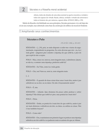 Sócrates e a filosofia moral ocidental
2
Filosofia da educação
26
Sócrates e Polo
(PLATÃO, 1986, p. 98-102)
SÓCRATES: – [...] Vê, pois, se estás disposto a ceder-me o turno da argu-
mentação, respondendo às perguntas. Eu creio deveras que nós – eu, tu e
toda gente – julgamos pior cometer a injustiça do que sofrê-la, e pior do
que expiá-la não a expiar.
POLO: – Mas, a meu ver, nem eu, nem ninguém mais, o admitimos. Quem,
se não tu, a cometer uma injustiça, preferiria sofrê-la?
SÓCRATES: – Eu? Sim, como tu e toda gente.
POLO: – Ora, ora! Nem eu, nem tu, nem ninguém mais.
[…]
SÓCRATES: – E quando de duas coisas feias uma é mais feia, assim é por
sobrelevar ou na dor, ou no dano. Ou não é forçosamente assim?
POLO: – É, sim.
SÓCRATES: – Adiante. Que dizíamos há pouco sobre praticar e sofrer
injustiça? Não dizias que sofrê-la é pior, mas praticá-la é mais feio?
POLO: – Dizia.
SÓCRATES: – Então, se praticá-la é mais feio do que sofrê-la, assim é por
ser mais doloroso e sobrelevar em dor, ou dano, ou ambas as coisas. Não
é isso também forçoso?
POLO: – Como não?
SÓCRATES: – Ora, examinemos em primeiro lugar se praticar uma injustiça
sobreleva em dor sofrê-la e se padecem mais os autores do que as vítimas.
ciência, todos são dotados de uma alma racional na qual se encontra a verdade e
todos são capazes de virtude. Razão, ciência, verdade e virtude são universais e
todos os homens são, por natureza, capazes delas. (CHAUI, 2000, p. 155)
Mártir da filosofia e da fidelidade aos seus princípios, Sócrates permanece vivo até hoje não
só em seu exemplo, mas sobretudo como base da construção do edifício da moral do Ocidente.
Ampliando seus conhecimentos
 
