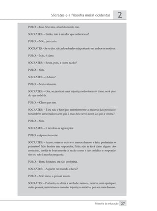 Sócrates e a filosofia moral ocidental
Filosofia da educação
2
27
POLO: – Isso, Sócrates, absolutamente não.
SÓCRATES: – Então, não é em dor que sobrelevas?
POLO: – Não, por certo.
SÓCRATES:–Senador,não,nãosobrelevariaportantoemambososmotivos.
POLO: – Não, é claro.
SÓCRATES: – Resta, pois, a outra razão?
POLO: – Sim.
SÓCRATES: – O dano?
POLO: – Naturalmente.
SÓCRATES: – Ora, se praticar uma injustiça sobreleva em dano, será pior
do que sofrê-la.
POLO: – Claro que sim.
SÓCRATES: – É ou não é fato que anteriormente a maioria das pessoas e
tu também concordáveis em que é mais feio ser o autor do que a vítima?
POLO: – Sim.
SÓCRATES: – E revelou-se agora pior.
POLO: – Aparentemente.
SÓCRATES: – Acaso, entre o mais e o menos danoso e feio, preferirias o
primeiro? Não hesites em responder, Polo; não te fará dano algum. Ao
contrário, confia-te bravamente à razão como a um médico e responde
sim ou não à minha pergunta.
POLO: – Bem, Sócrates, eu não preferiria.
SÓCRATES: – Alguém no mundo o faria?
POLO: – Não creio, a pensar assim.
SÓCRATES: – Portanto, eu dizia a verdade: nem eu, nem tu, nem qualquer
outra pessoa preferiríamos cometer injustiça a sofrê-la, por ser mais danoso.
 