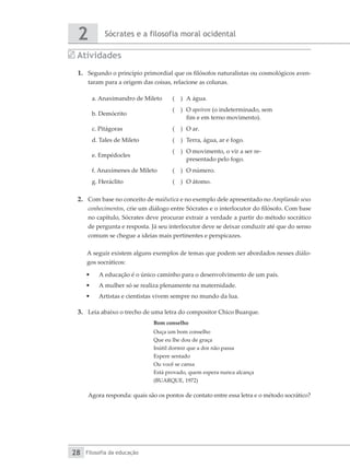 Sócrates e a filosofia moral ocidental
2
Filosofia da educação
28
Atividades
1.	 Segundo o princípio primordial que os filósofos naturalistas ou cosmológicos aven-
taram para a origem das coisas, relacione as colunas.
a. Anaximandro de Mileto ( )	 A água.
b. Demócrito
( )	 O apeiron (o indeterminado, sem
fim e em terno movimento).
c. Pitágoras ( )	 O ar.
d. Tales de Mileto ( )	 Terra, água, ar e fogo.
e. Empédocles
( )	 O movimento, o vir a ser re-
presentado pelo fogo.
f. Anaxímenes de Mileto ( )	 O número.
g. Heráclito ( )	 O átomo.
2.	 Com base no conceito de maiêutica e no exemplo dele apresentado no Ampliando seus
conhecimentos, crie um diálogo entre Sócrates e o interlocutor do filósofo. Com base
no capítulo, Sócrates deve procurar extrair a verdade a partir do método socrático
de pergunta e resposta. Já seu interlocutor deve se deixar conduzir até que do senso
comum se chegue a ideias mais pertinentes e perspicazes.
A seguir existem alguns exemplos de temas que podem ser abordados nesses diálo-
gos socráticos:
•	 A educação é o único caminho para o desenvolvimento de um país.
•	 A mulher só se realiza plenamente na maternidade.
•	 Artistas e cientistas vivem sempre no mundo da lua.
3.	 Leia abaixo o trecho de uma letra do compositor Chico Buarque.
Bom conselho
Ouça um bom conselho
Que eu lhe dou de graça
Inútil dormir que a dor não passa
Espere sentado
Ou você se cansa
Está provado, quem espera nunca alcança
(BUARQUE, 1972)
	 Agora responda: quais são os pontos de contato entre essa letra e o método socrático?
 